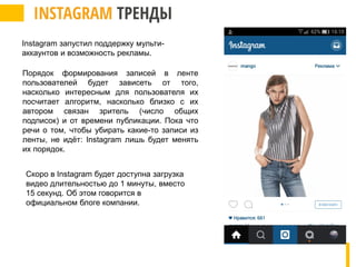 Порядок формирования записей в ленте
пользователей будет зависеть от того,
насколько интересным для пользователя их
посчитает алгоритм, насколько близко с их
автором связан зритель (число общих
подписок) и от времени публикации. Пока что
речи о том, чтобы убирать какие-то записи из
ленты, не идёт: Instagram лишь будет менять
их порядок.
Скоро в Instagram будет доступна загрузка
видео длительностью до 1 минуты, вместо
15 секунд. Об этом говорится в
официальном блоге компании.
Instagram запустил поддержку мульти-
аккаунтов и возможность рекламы.
 