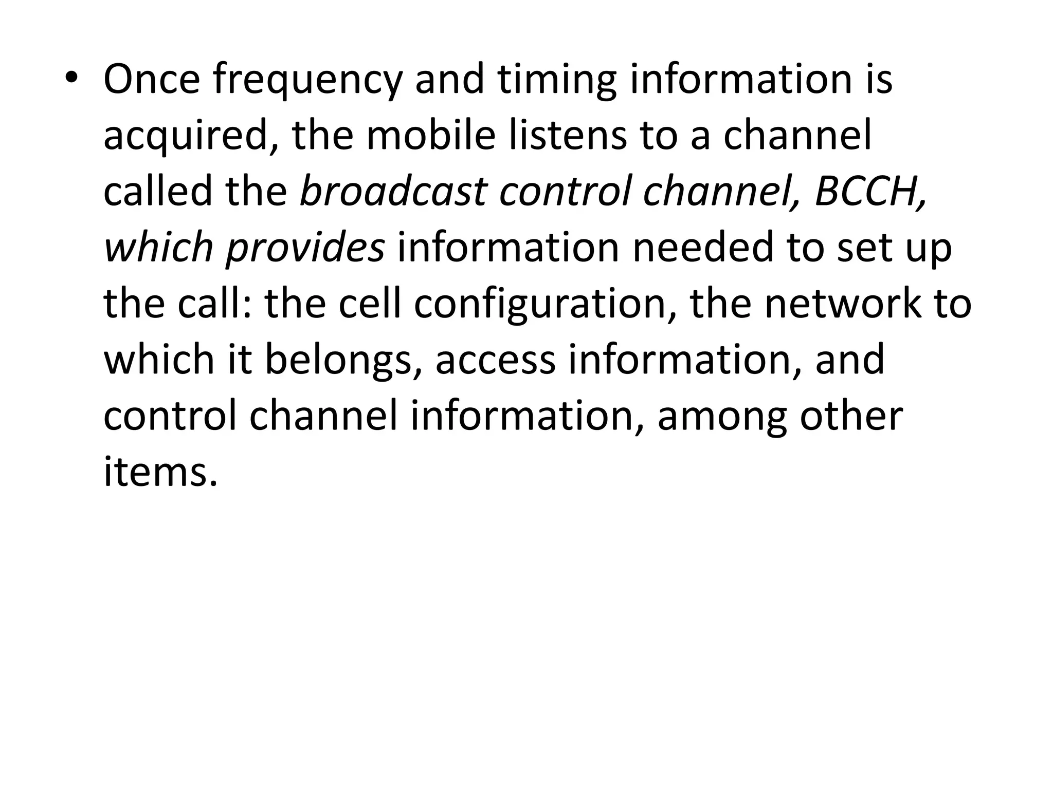 • Once frequency and timing information is
acquired, the mobile listens to a channel
called the broadcast control channel, BCCH,
which provides information needed to set up
the call: the cell configuration, the network to
which it belongs, access information, and
control channel information, among other
items.
 