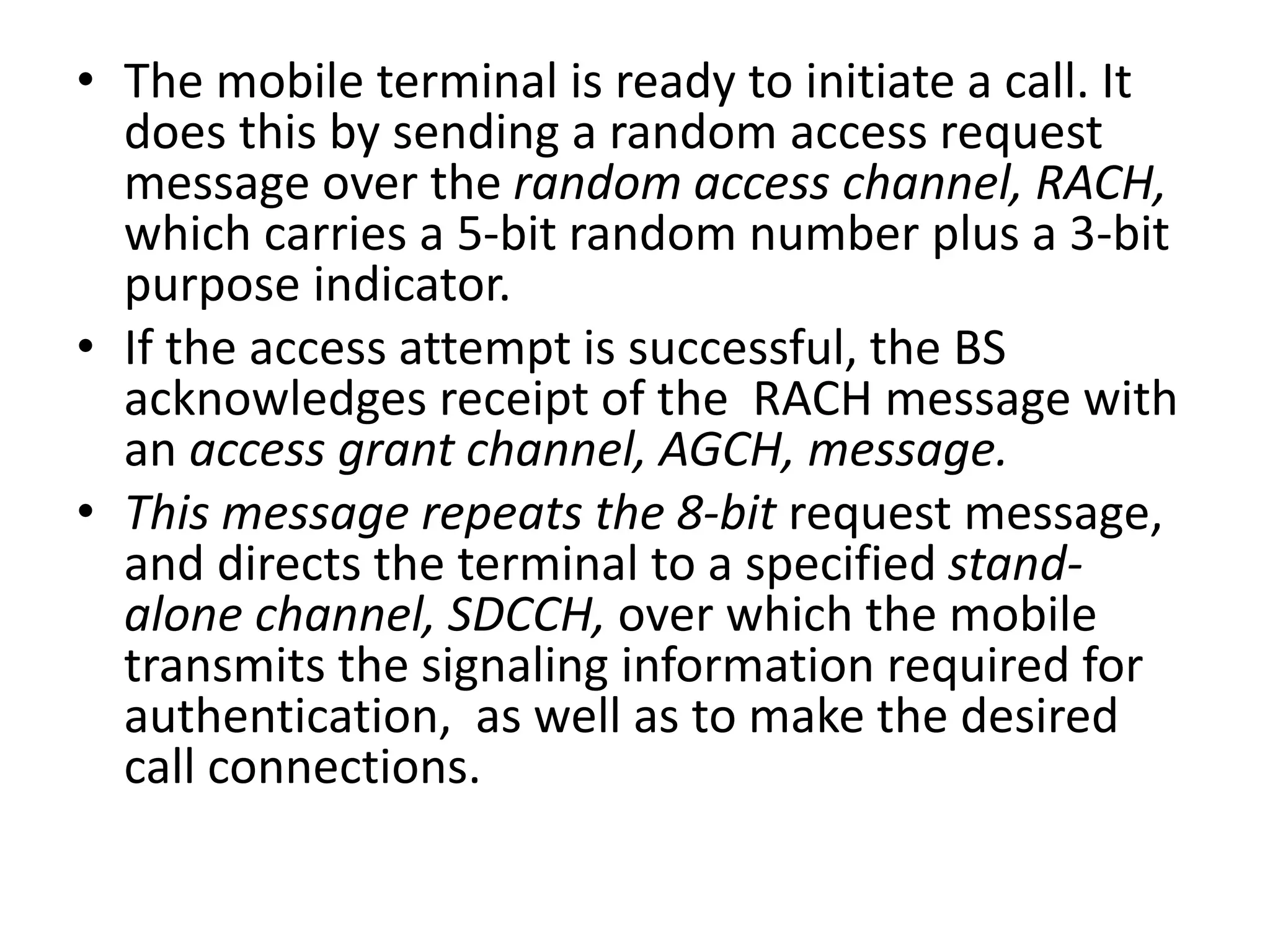 • The mobile terminal is ready to initiate a call. It
does this by sending a random access request
message over the random access channel, RACH,
which carries a 5-bit random number plus a 3-bit
purpose indicator.
• If the access attempt is successful, the BS
acknowledges receipt of the RACH message with
an access grant channel, AGCH, message.
• This message repeats the 8-bit request message,
and directs the terminal to a specified stand-
alone channel, SDCCH, over which the mobile
transmits the signaling information required for
authentication, as well as to make the desired
call connections.
 