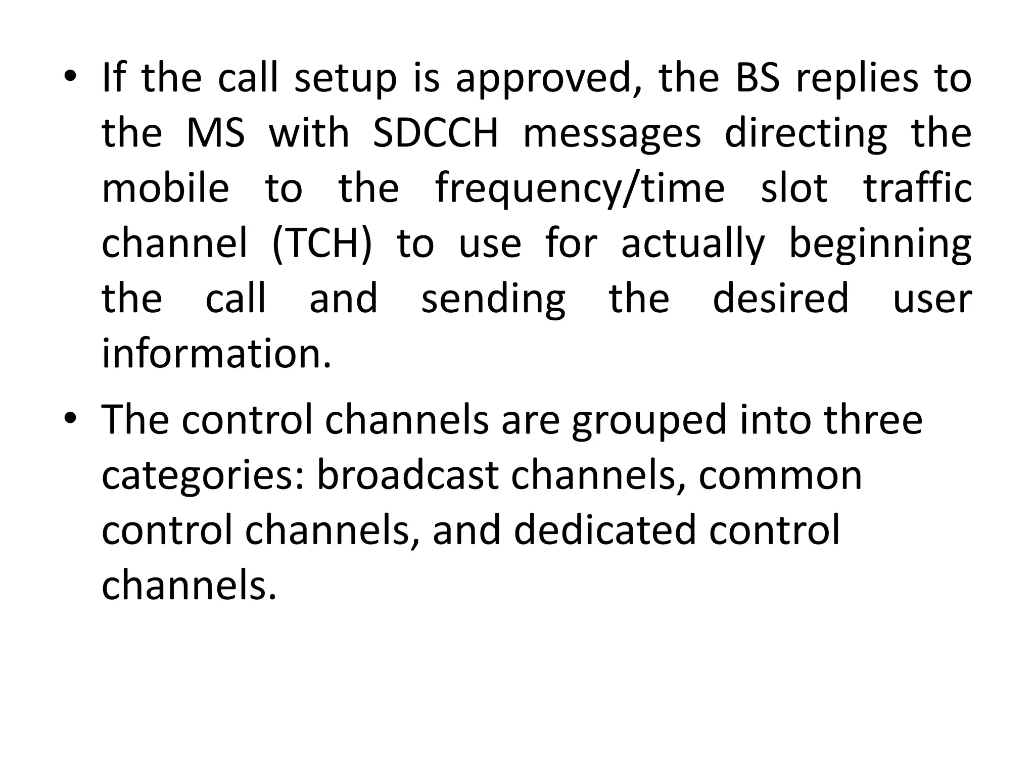 • If the call setup is approved, the BS replies to
the MS with SDCCH messages directing the
mobile to the frequency/time slot traffic
channel (TCH) to use for actually beginning
the call and sending the desired user
information.
• The control channels are grouped into three
categories: broadcast channels, common
control channels, and dedicated control
channels.
 