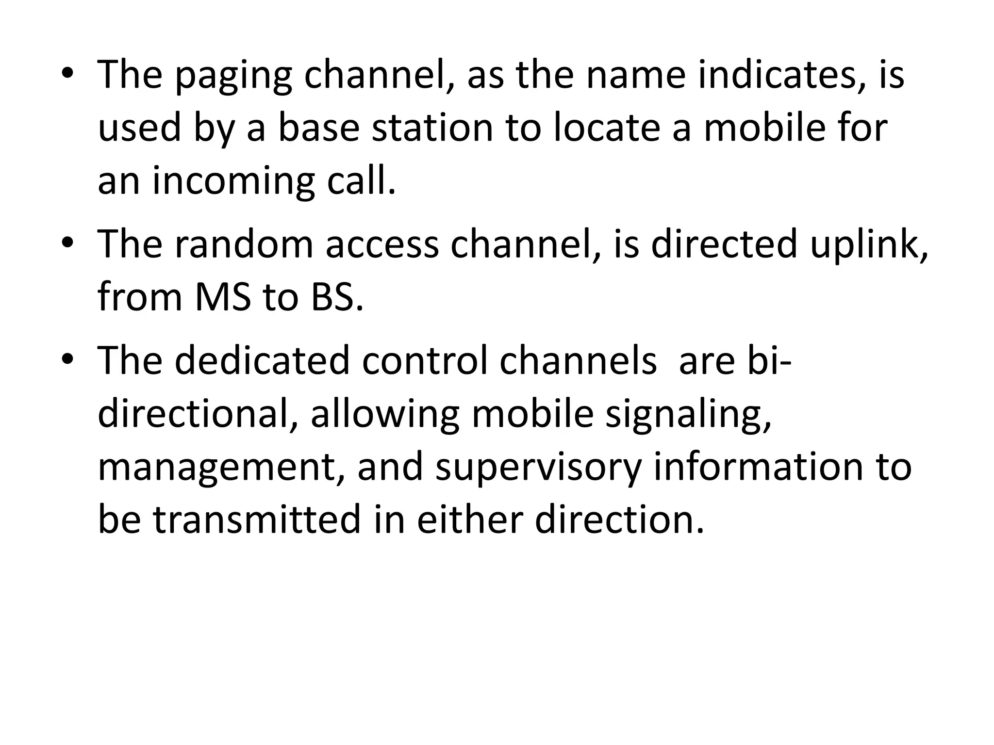 • The paging channel, as the name indicates, is
used by a base station to locate a mobile for
an incoming call.
• The random access channel, is directed uplink,
from MS to BS.
• The dedicated control channels are bi-
directional, allowing mobile signaling,
management, and supervisory information to
be transmitted in either direction.
 
