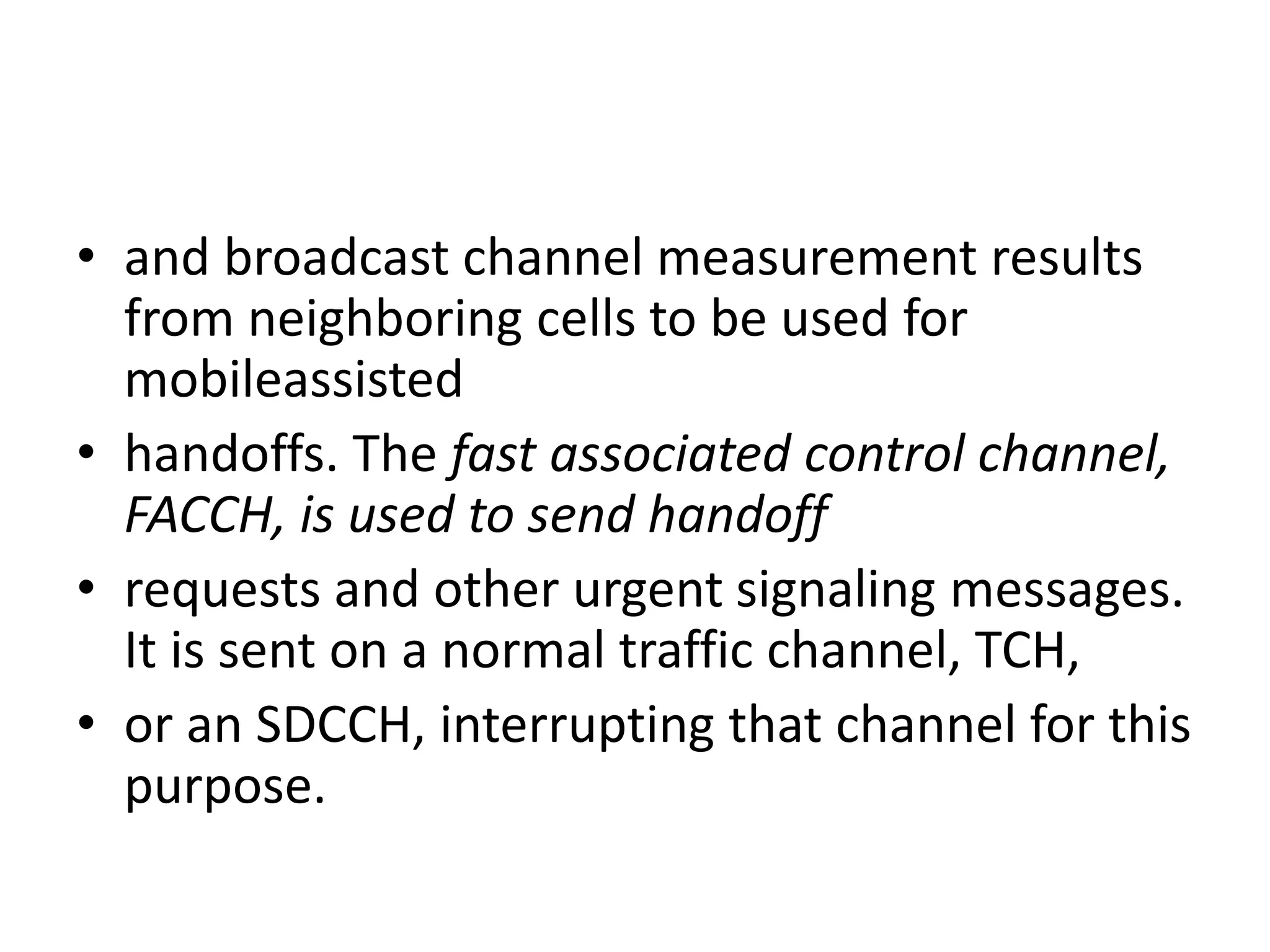 • and broadcast channel measurement results
from neighboring cells to be used for
mobileassisted
• handoffs. The fast associated control channel,
FACCH, is used to send handoff
• requests and other urgent signaling messages.
It is sent on a normal traffic channel, TCH,
• or an SDCCH, interrupting that channel for this
purpose.
 