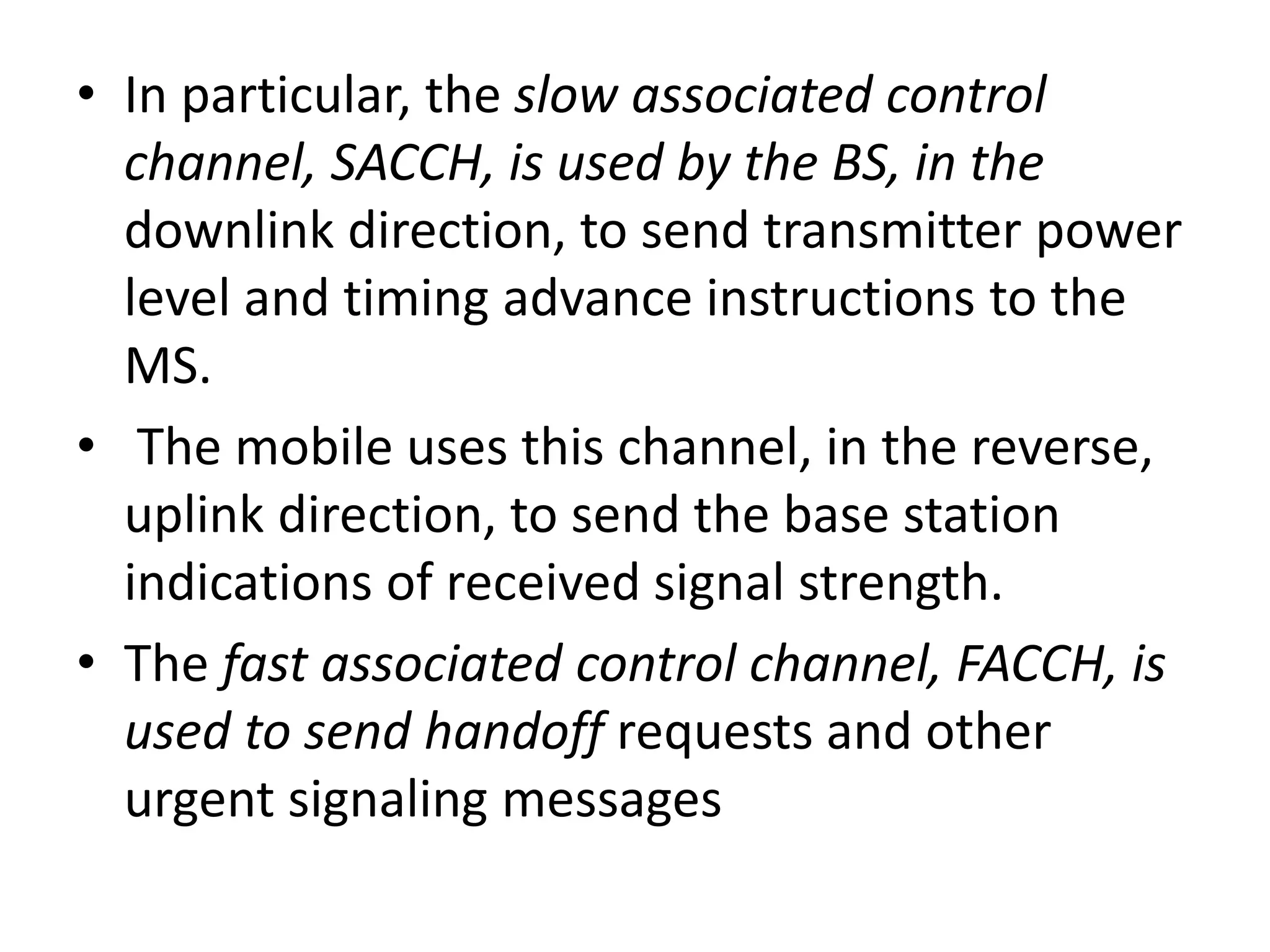 • In particular, the slow associated control
channel, SACCH, is used by the BS, in the
downlink direction, to send transmitter power
level and timing advance instructions to the
MS.
• The mobile uses this channel, in the reverse,
uplink direction, to send the base station
indications of received signal strength.
• The fast associated control channel, FACCH, is
used to send handoff requests and other
urgent signaling messages
 