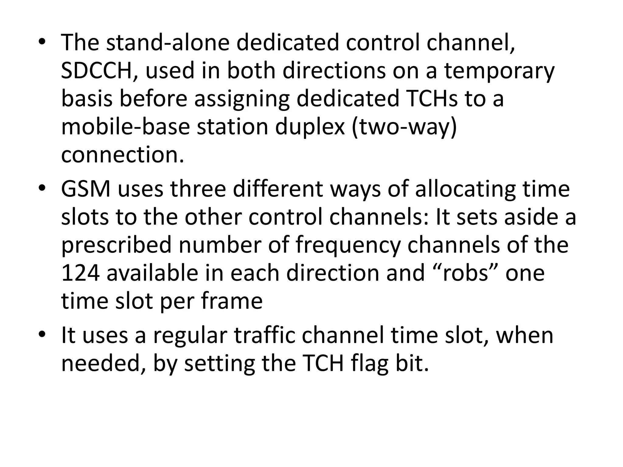 • The stand-alone dedicated control channel,
SDCCH, used in both directions on a temporary
basis before assigning dedicated TCHs to a
mobile-base station duplex (two-way)
connection.
• GSM uses three different ways of allocating time
slots to the other control channels: It sets aside a
prescribed number of frequency channels of the
124 available in each direction and “robs” one
time slot per frame
• It uses a regular traffic channel time slot, when
needed, by setting the TCH flag bit.
 