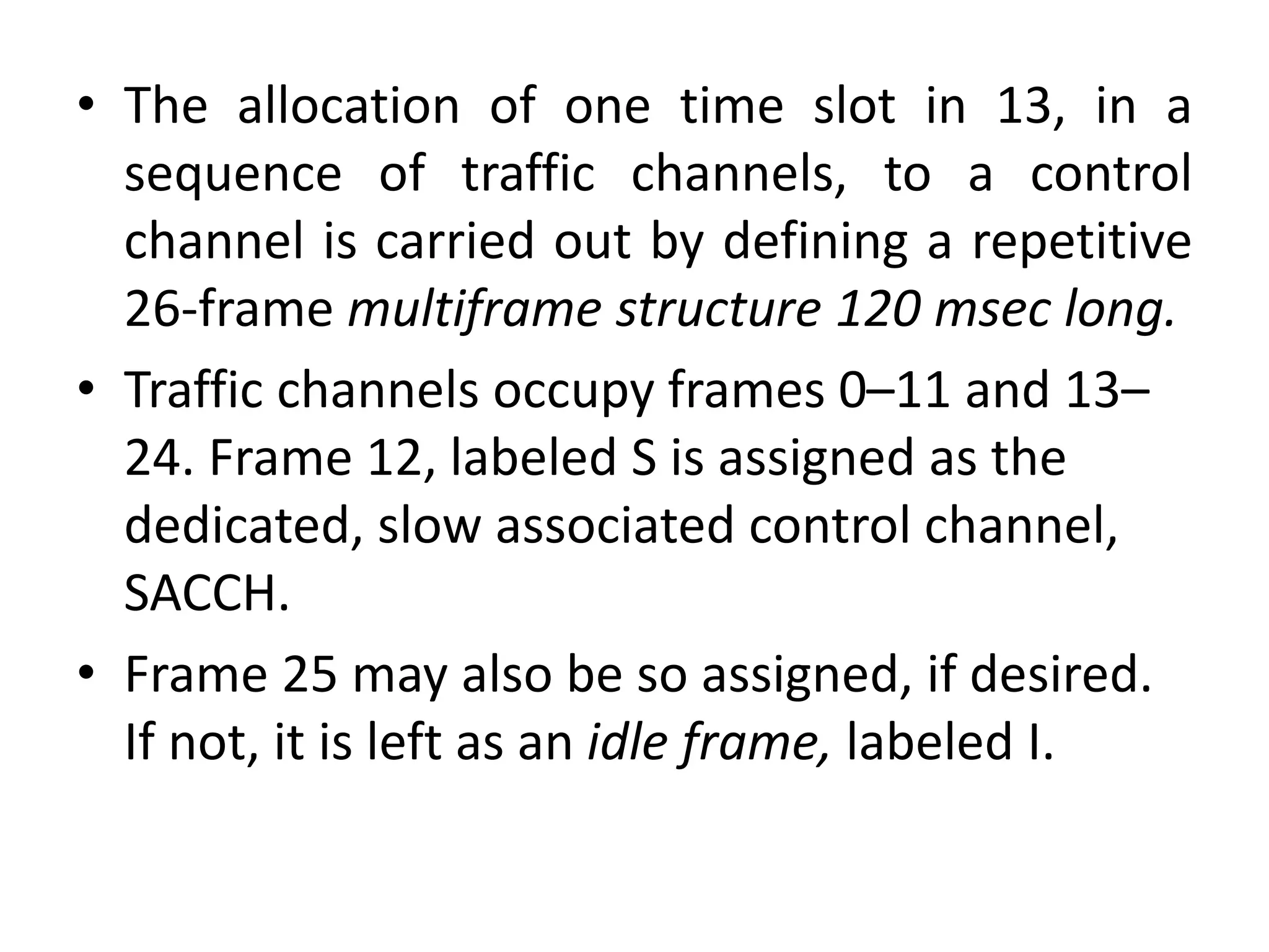 • The allocation of one time slot in 13, in a
sequence of traffic channels, to a control
channel is carried out by defining a repetitive
26-frame multiframe structure 120 msec long.
• Traffic channels occupy frames 0–11 and 13–
24. Frame 12, labeled S is assigned as the
dedicated, slow associated control channel,
SACCH.
• Frame 25 may also be so assigned, if desired.
If not, it is left as an idle frame, labeled I.
 