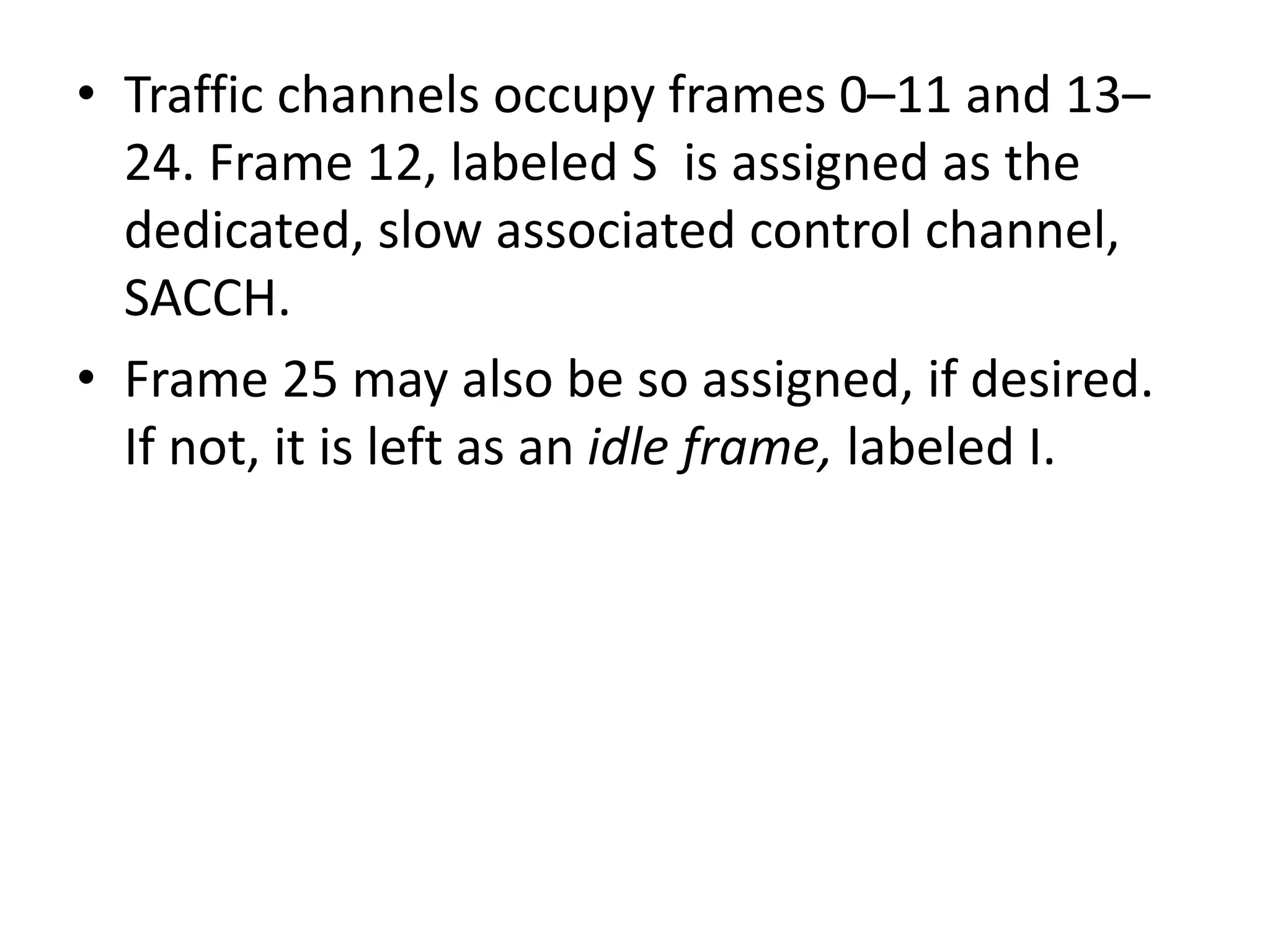 • Traffic channels occupy frames 0–11 and 13–
24. Frame 12, labeled S is assigned as the
dedicated, slow associated control channel,
SACCH.
• Frame 25 may also be so assigned, if desired.
If not, it is left as an idle frame, labeled I.
 