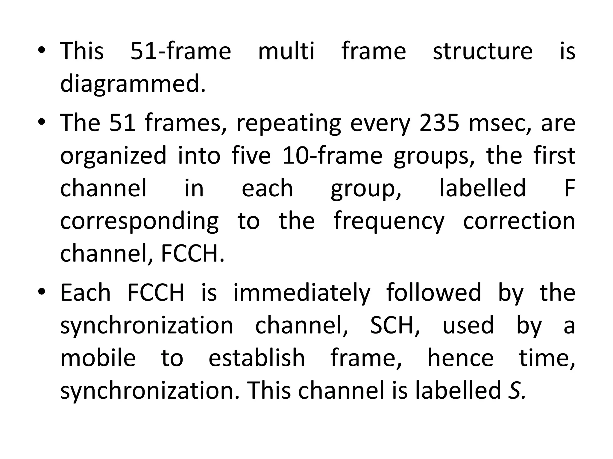 • This 51-frame multi frame structure is
diagrammed.
• The 51 frames, repeating every 235 msec, are
organized into five 10-frame groups, the first
channel in each group, labelled F
corresponding to the frequency correction
channel, FCCH.
• Each FCCH is immediately followed by the
synchronization channel, SCH, used by a
mobile to establish frame, hence time,
synchronization. This channel is labelled S.
 