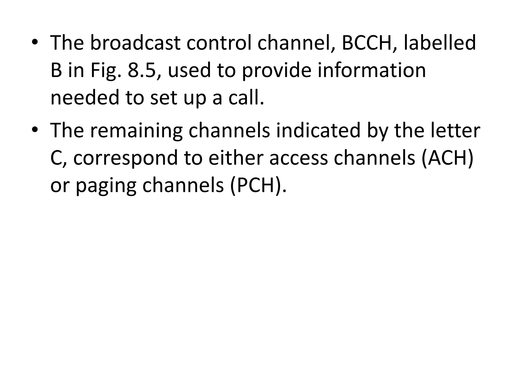 • The broadcast control channel, BCCH, labelled
B in Fig. 8.5, used to provide information
needed to set up a call.
• The remaining channels indicated by the letter
C, correspond to either access channels (ACH)
or paging channels (PCH).
 