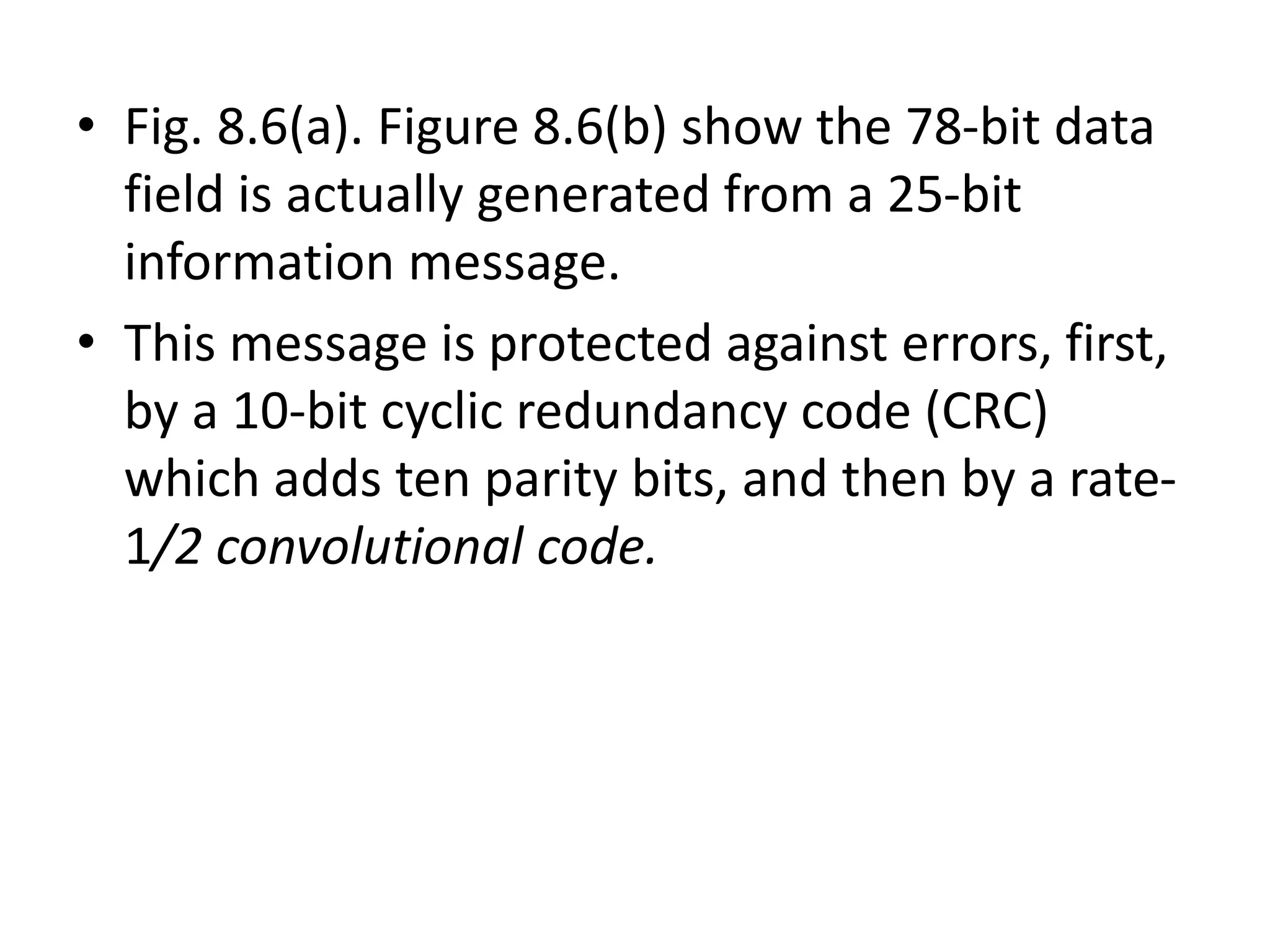 • Fig. 8.6(a). Figure 8.6(b) show the 78-bit data
field is actually generated from a 25-bit
information message.
• This message is protected against errors, first,
by a 10-bit cyclic redundancy code (CRC)
which adds ten parity bits, and then by a rate-
1/2 convolutional code.
 
