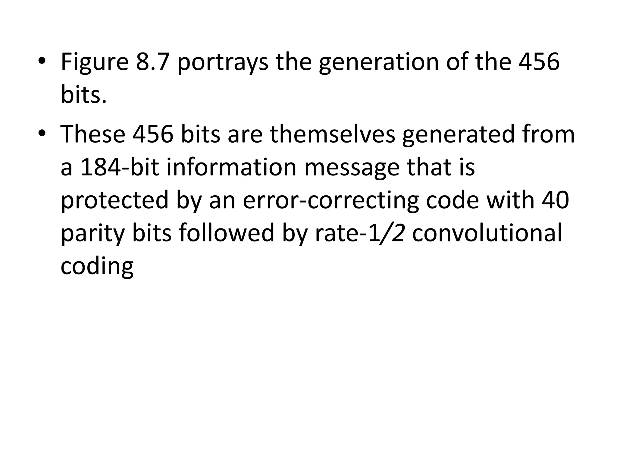 • Figure 8.7 portrays the generation of the 456
bits.
• These 456 bits are themselves generated from
a 184-bit information message that is
protected by an error-correcting code with 40
parity bits followed by rate-1/2 convolutional
coding
 