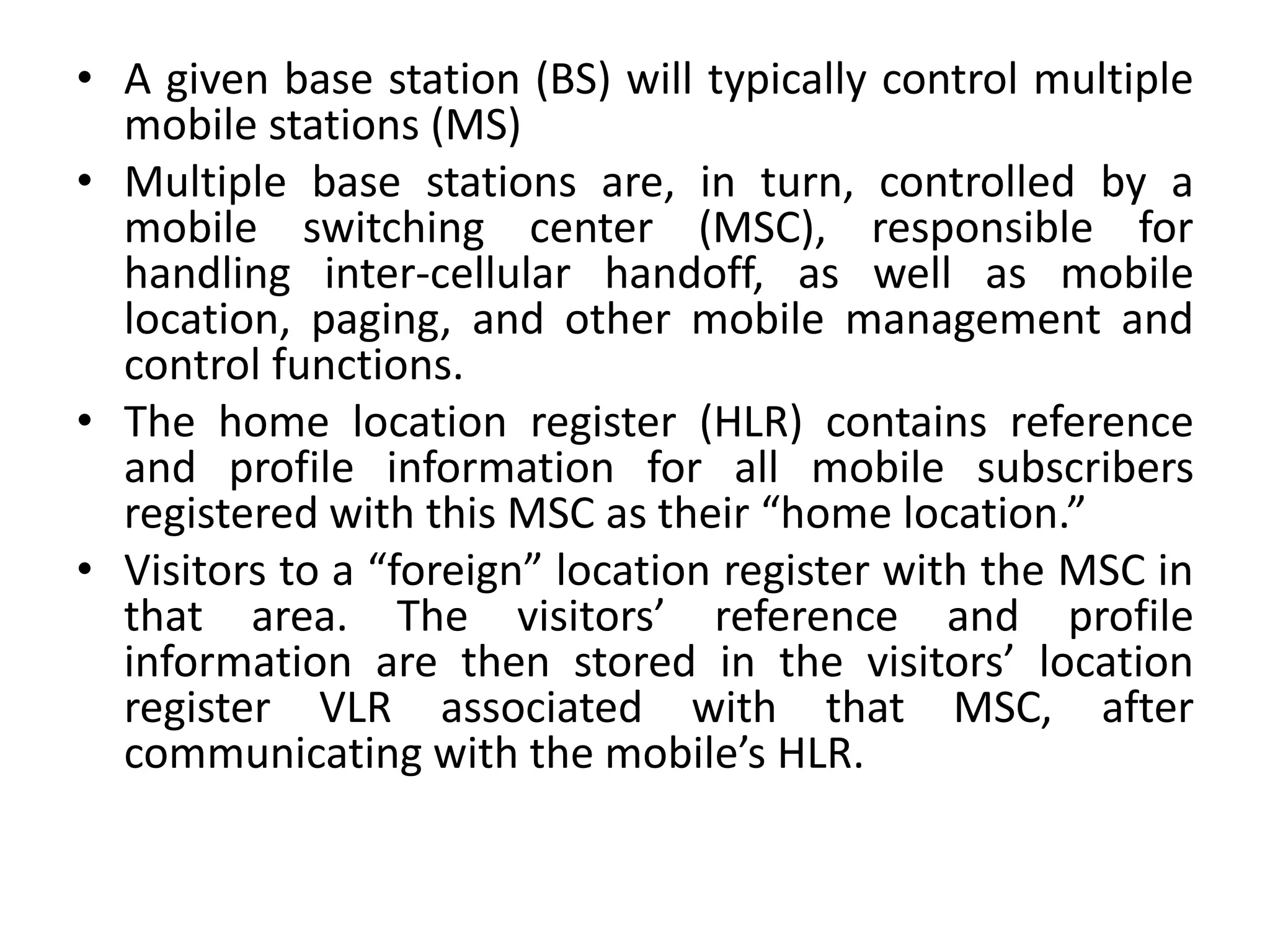 • A given base station (BS) will typically control multiple
mobile stations (MS)
• Multiple base stations are, in turn, controlled by a
mobile switching center (MSC), responsible for
handling inter-cellular handoff, as well as mobile
location, paging, and other mobile management and
control functions.
• The home location register (HLR) contains reference
and profile information for all mobile subscribers
registered with this MSC as their “home location.”
• Visitors to a “foreign” location register with the MSC in
that area. The visitors’ reference and profile
information are then stored in the visitors’ location
register VLR associated with that MSC, after
communicating with the mobile’s HLR.
 
