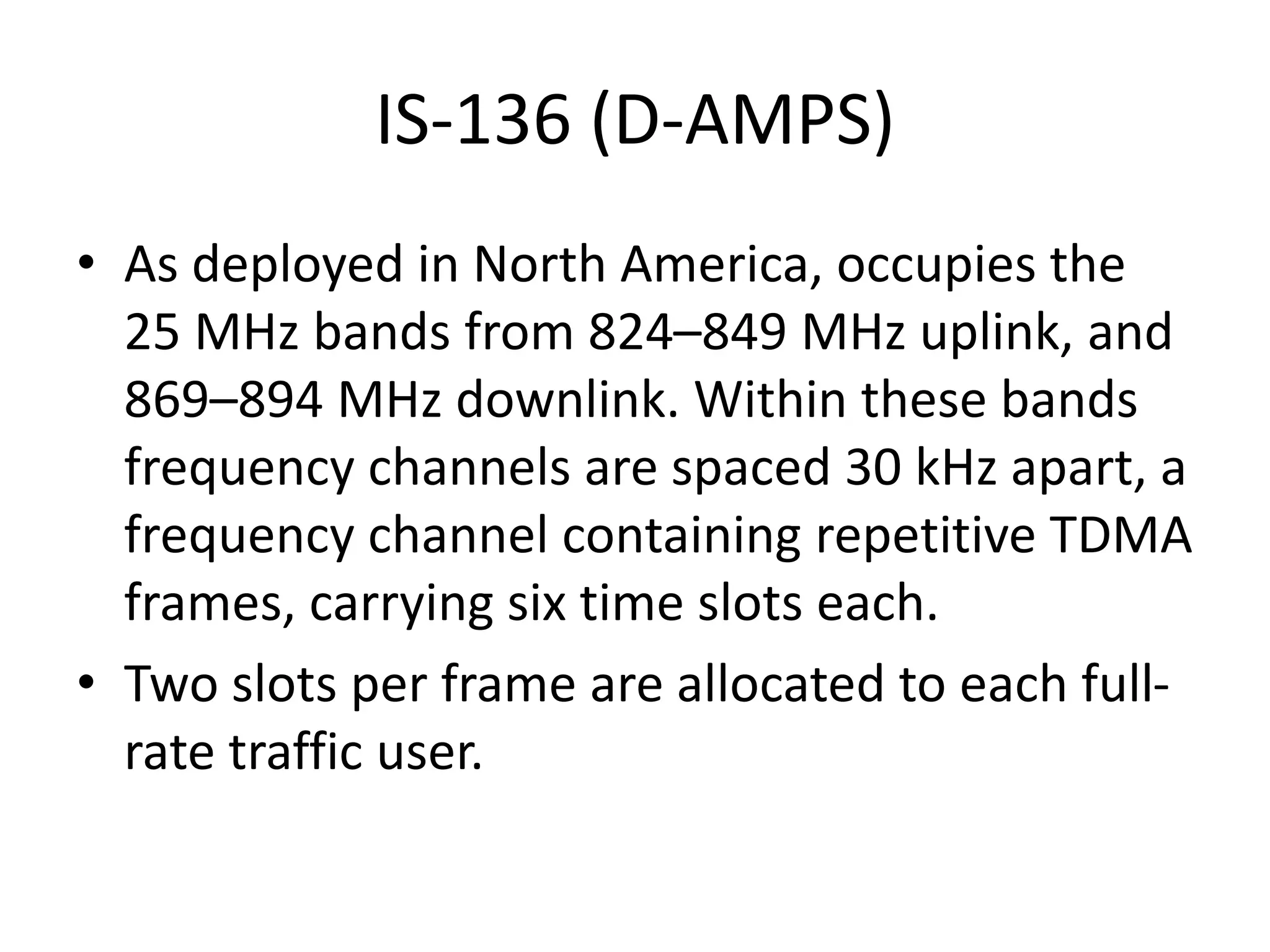 IS-136 (D-AMPS)
• As deployed in North America, occupies the
25 MHz bands from 824–849 MHz uplink, and
869–894 MHz downlink. Within these bands
frequency channels are spaced 30 kHz apart, a
frequency channel containing repetitive TDMA
frames, carrying six time slots each.
• Two slots per frame are allocated to each full-
rate traffic user.
 