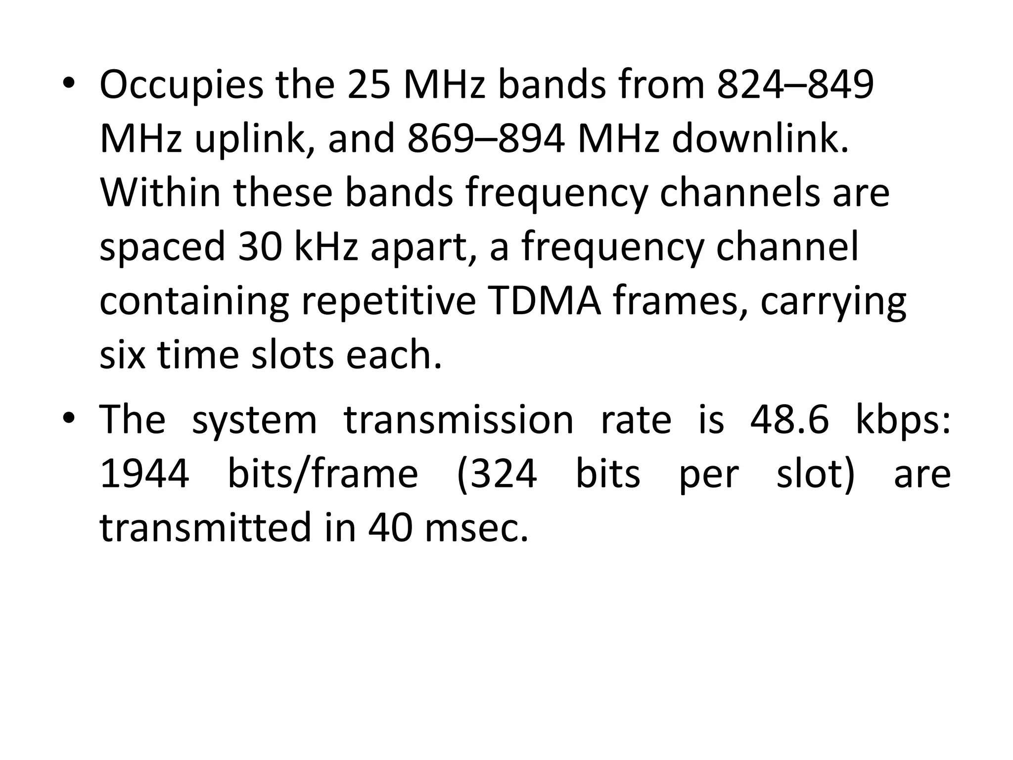 • Occupies the 25 MHz bands from 824–849
MHz uplink, and 869–894 MHz downlink.
Within these bands frequency channels are
spaced 30 kHz apart, a frequency channel
containing repetitive TDMA frames, carrying
six time slots each.
• The system transmission rate is 48.6 kbps:
1944 bits/frame (324 bits per slot) are
transmitted in 40 msec.
 