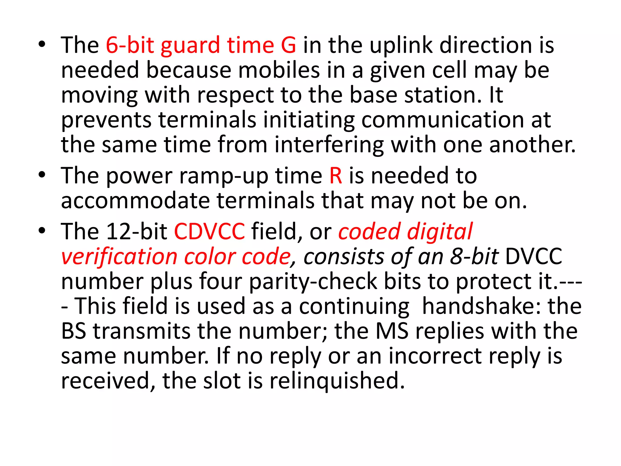 • The 6-bit guard time G in the uplink direction is
needed because mobiles in a given cell may be
moving with respect to the base station. It
prevents terminals initiating communication at
the same time from interfering with one another.
• The power ramp-up time R is needed to
accommodate terminals that may not be on.
• The 12-bit CDVCC field, or coded digital
verification color code, consists of an 8-bit DVCC
number plus four parity-check bits to protect it.---
- This field is used as a continuing handshake: the
BS transmits the number; the MS replies with the
same number. If no reply or an incorrect reply is
received, the slot is relinquished.
 