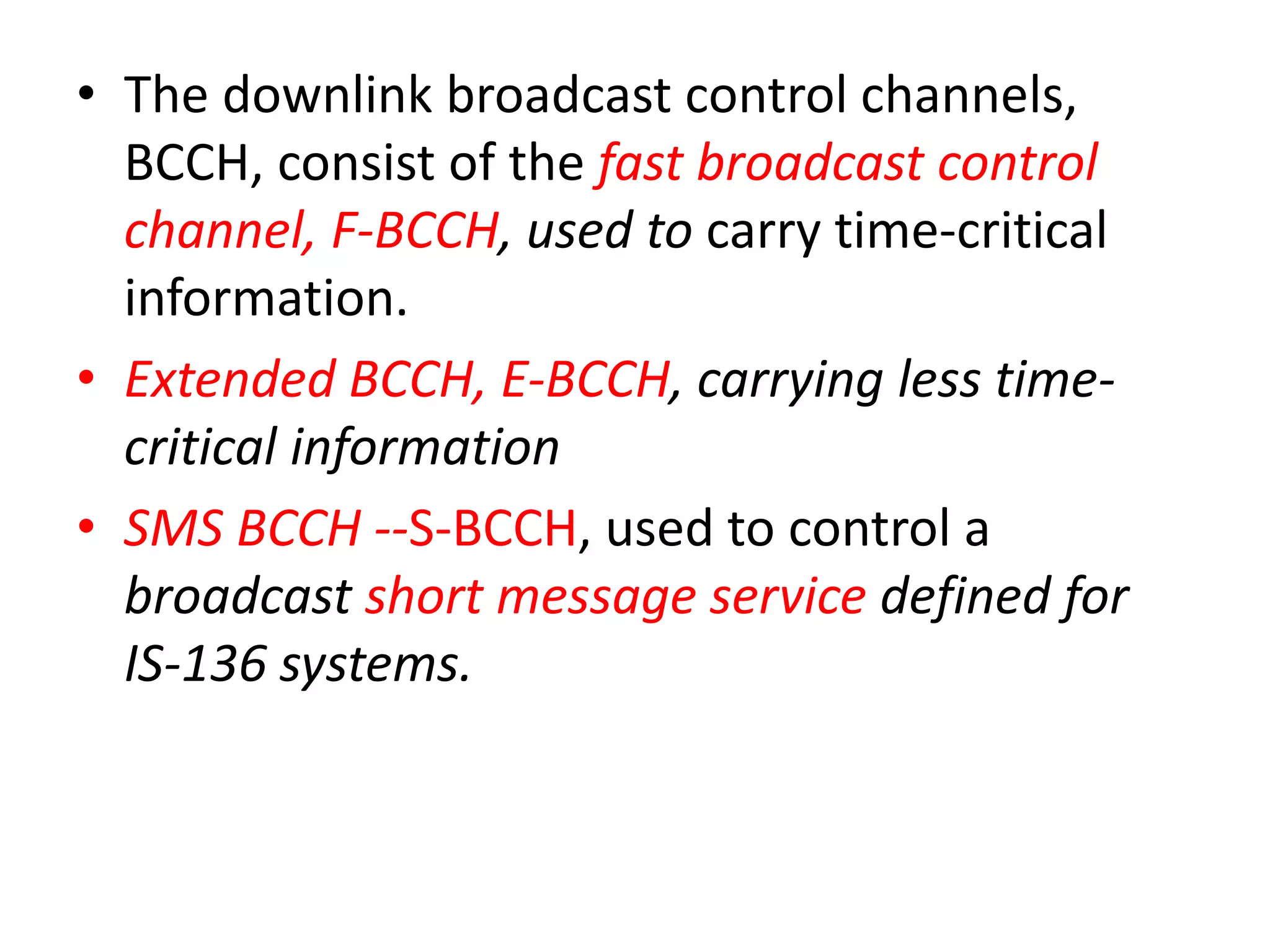 • The downlink broadcast control channels,
BCCH, consist of the fast broadcast control
channel, F-BCCH, used to carry time-critical
information.
• Extended BCCH, E-BCCH, carrying less time-
critical information
• SMS BCCH --S-BCCH, used to control a
broadcast short message service defined for
IS-136 systems.
 