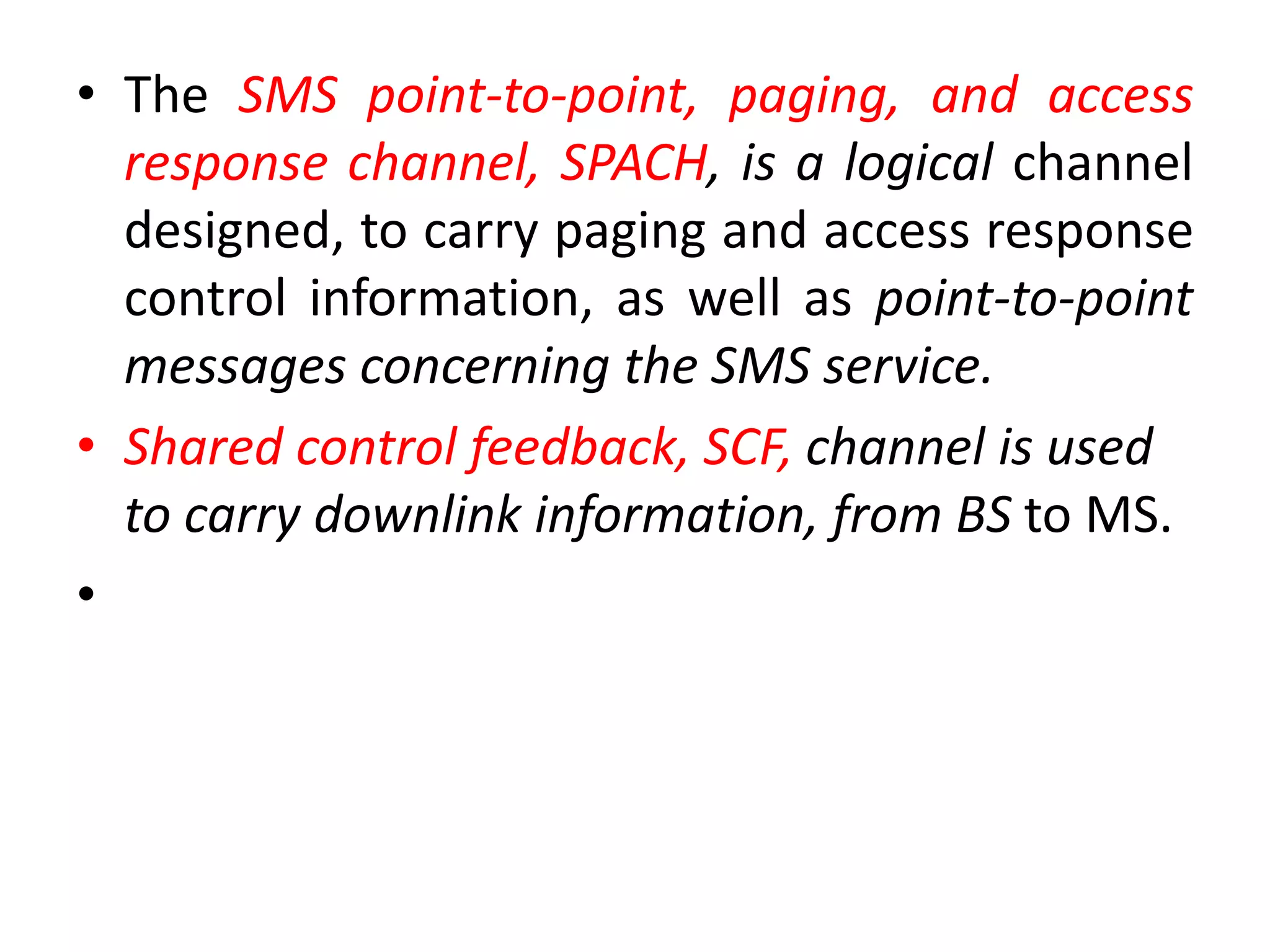 • The SMS point-to-point, paging, and access
response channel, SPACH, is a logical channel
designed, to carry paging and access response
control information, as well as point-to-point
messages concerning the SMS service.
• Shared control feedback, SCF, channel is used
to carry downlink information, from BS to MS.
•
 