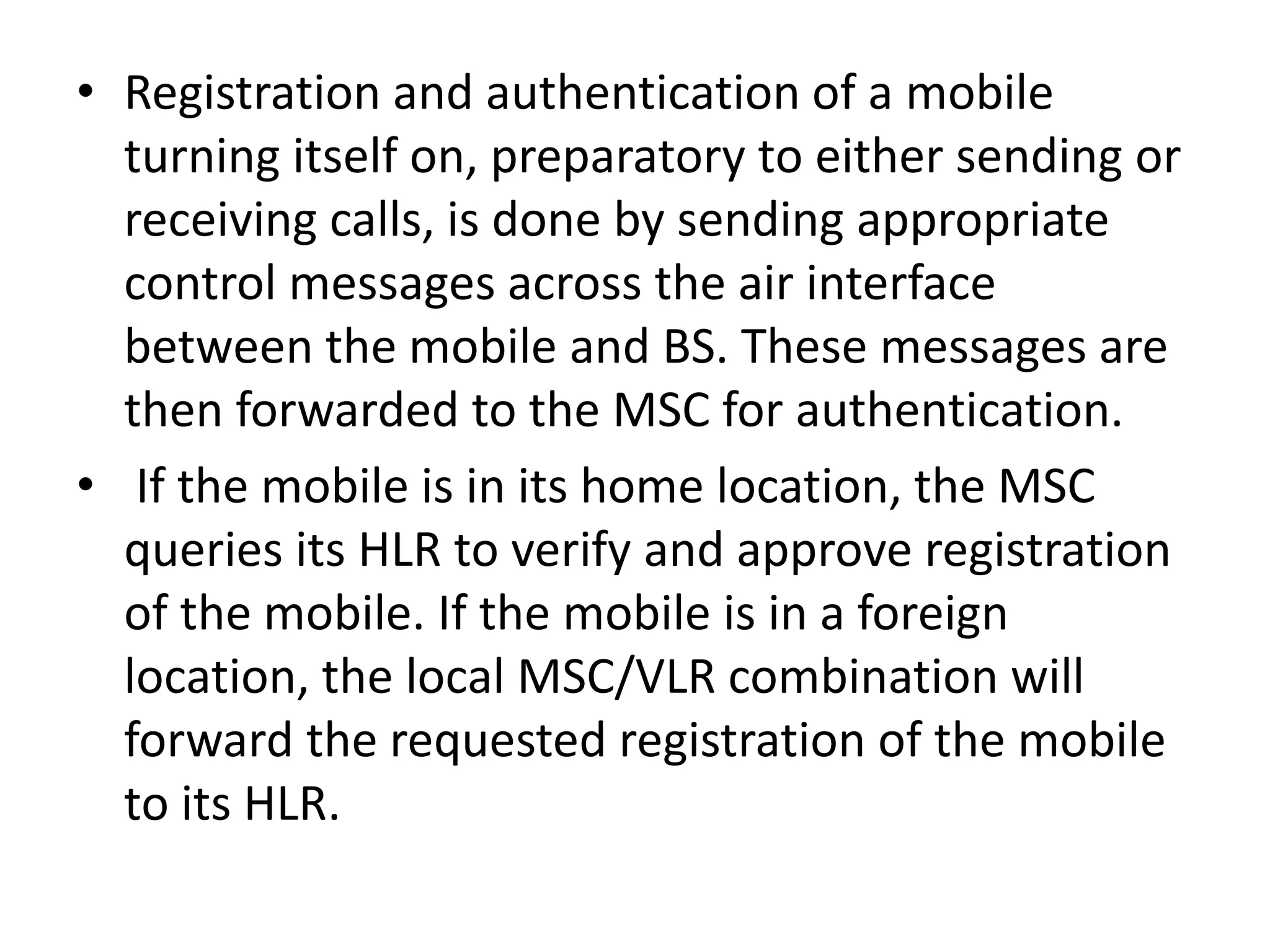 • Registration and authentication of a mobile
turning itself on, preparatory to either sending or
receiving calls, is done by sending appropriate
control messages across the air interface
between the mobile and BS. These messages are
then forwarded to the MSC for authentication.
• If the mobile is in its home location, the MSC
queries its HLR to verify and approve registration
of the mobile. If the mobile is in a foreign
location, the local MSC/VLR combination will
forward the requested registration of the mobile
to its HLR.
 