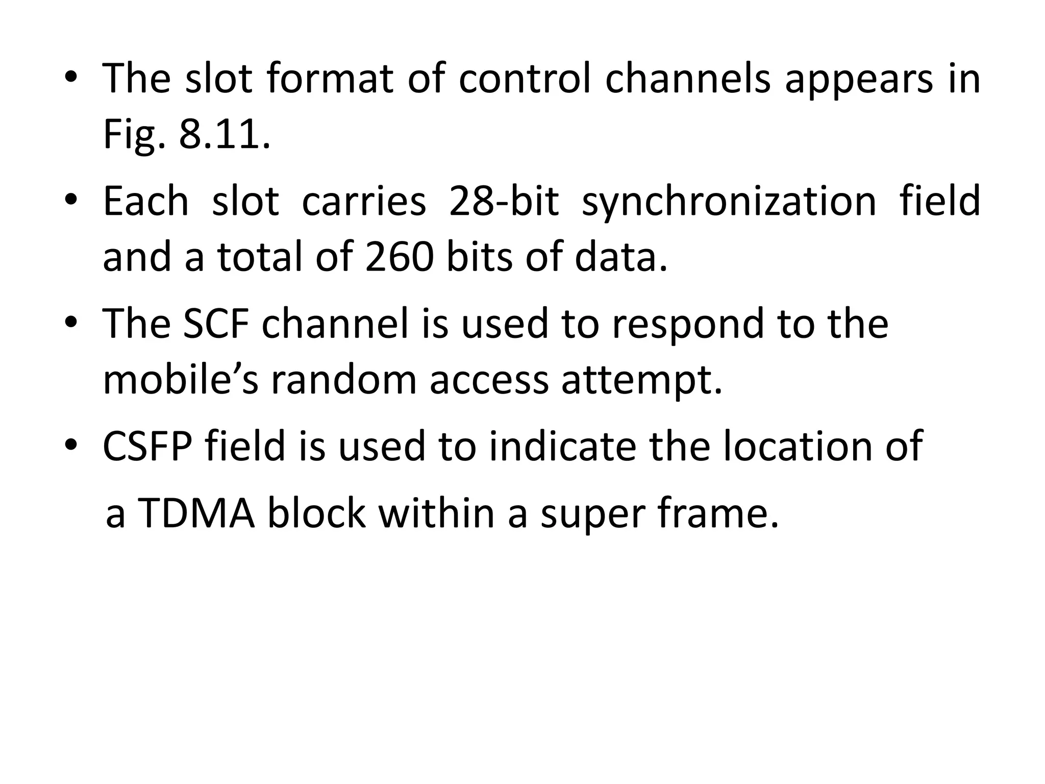• The slot format of control channels appears in
Fig. 8.11.
• Each slot carries 28-bit synchronization field
and a total of 260 bits of data.
• The SCF channel is used to respond to the
mobile’s random access attempt.
• CSFP field is used to indicate the location of
a TDMA block within a super frame.
 