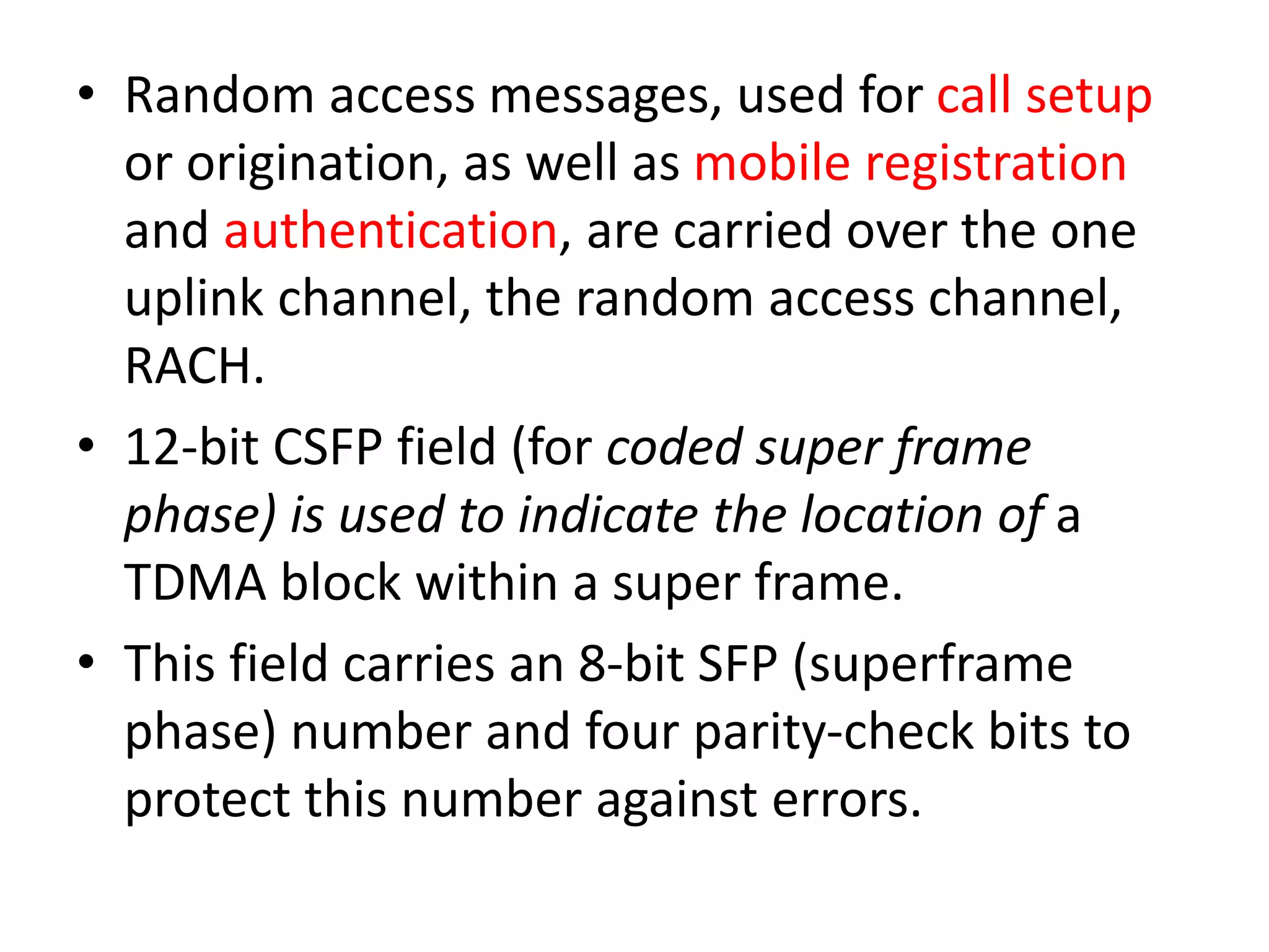 • Random access messages, used for call setup
or origination, as well as mobile registration
and authentication, are carried over the one
uplink channel, the random access channel,
RACH.
• 12-bit CSFP field (for coded super frame
phase) is used to indicate the location of a
TDMA block within a super frame.
• This field carries an 8-bit SFP (superframe
phase) number and four parity-check bits to
protect this number against errors.
 