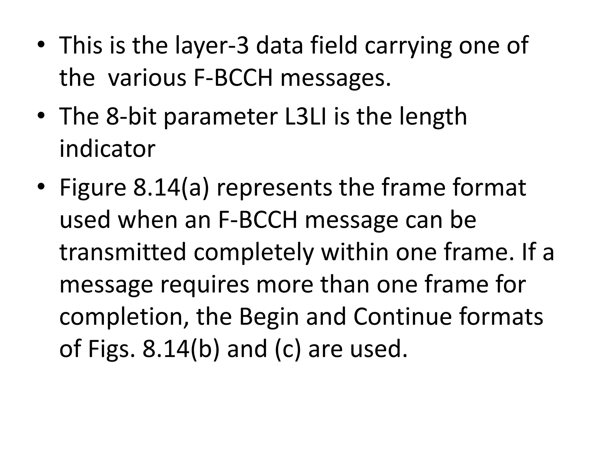 • This is the layer-3 data field carrying one of
the various F-BCCH messages.
• The 8-bit parameter L3LI is the length
indicator
• Figure 8.14(a) represents the frame format
used when an F-BCCH message can be
transmitted completely within one frame. If a
message requires more than one frame for
completion, the Begin and Continue formats
of Figs. 8.14(b) and (c) are used.
 