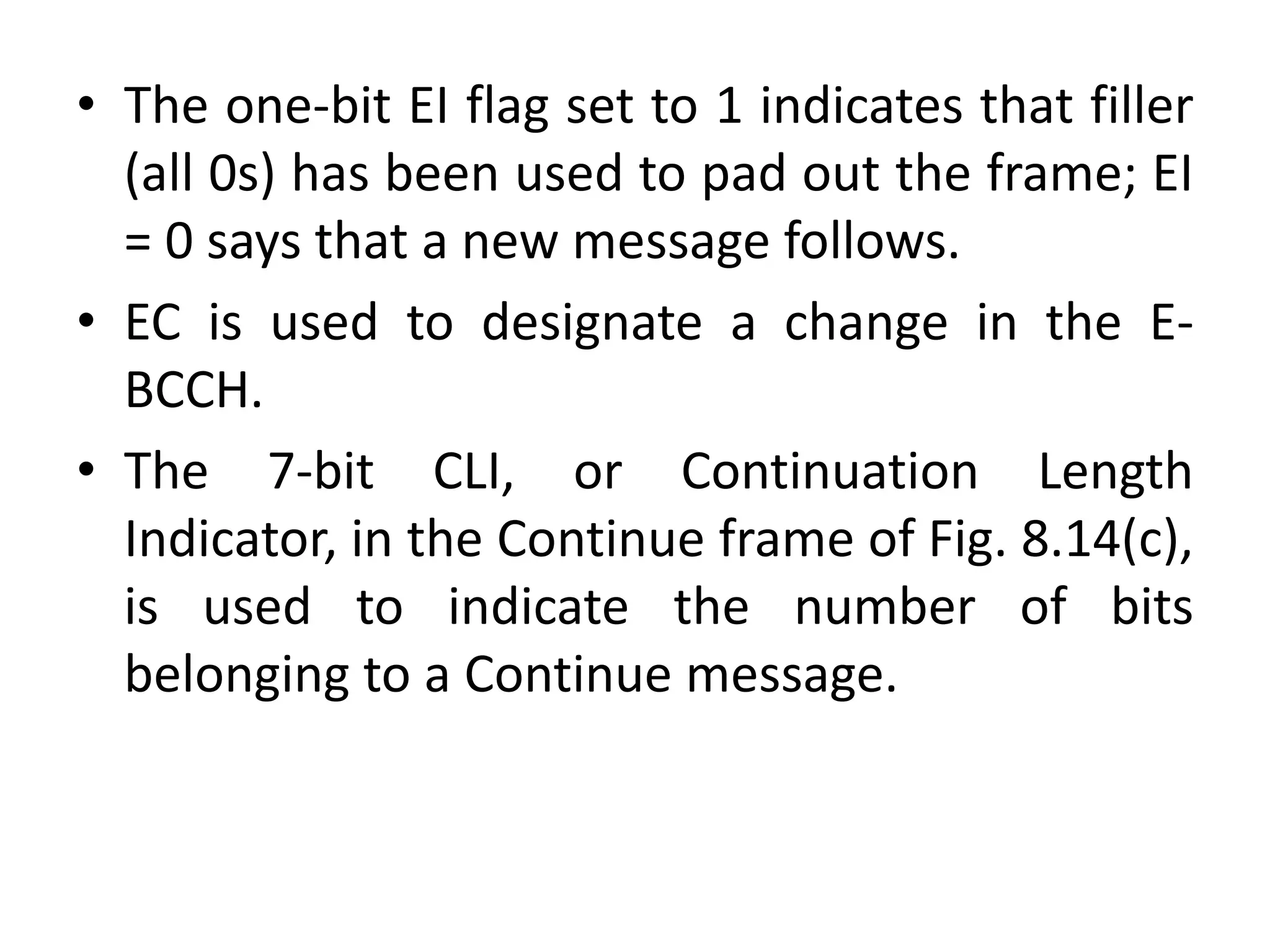 • The one-bit EI flag set to 1 indicates that filler
(all 0s) has been used to pad out the frame; EI
= 0 says that a new message follows.
• EC is used to designate a change in the E-
BCCH.
• The 7-bit CLI, or Continuation Length
Indicator, in the Continue frame of Fig. 8.14(c),
is used to indicate the number of bits
belonging to a Continue message.
 
