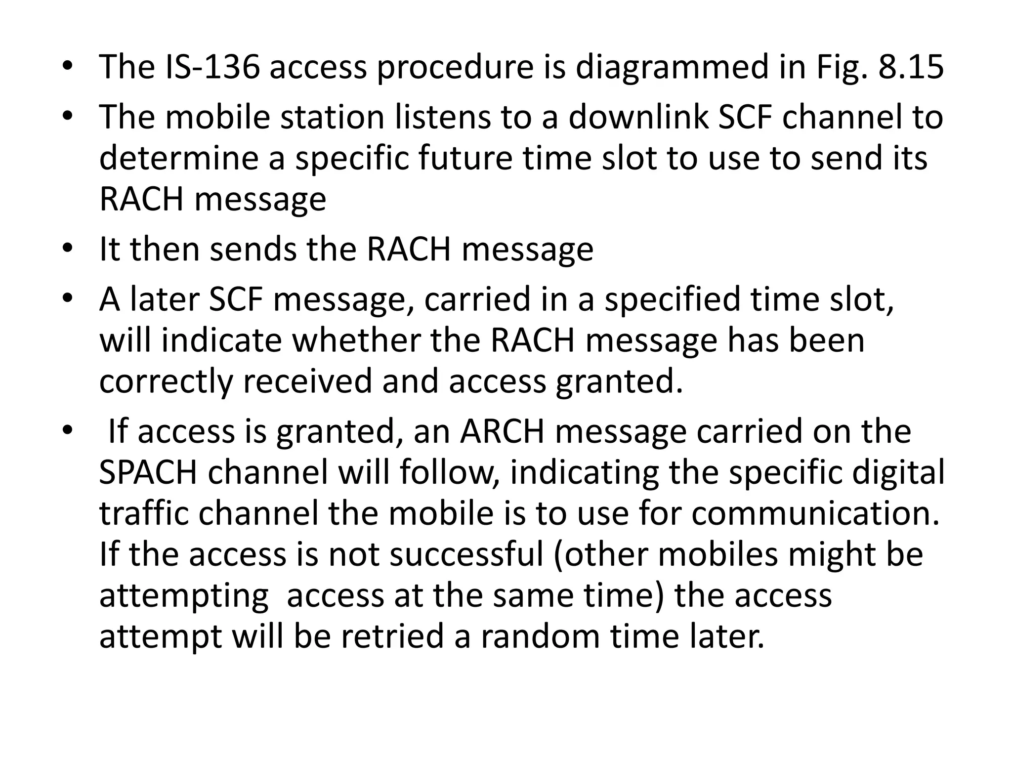 • The IS-136 access procedure is diagrammed in Fig. 8.15
• The mobile station listens to a downlink SCF channel to
determine a specific future time slot to use to send its
RACH message
• It then sends the RACH message
• A later SCF message, carried in a specified time slot,
will indicate whether the RACH message has been
correctly received and access granted.
• If access is granted, an ARCH message carried on the
SPACH channel will follow, indicating the specific digital
traffic channel the mobile is to use for communication.
If the access is not successful (other mobiles might be
attempting access at the same time) the access
attempt will be retried a random time later.
 