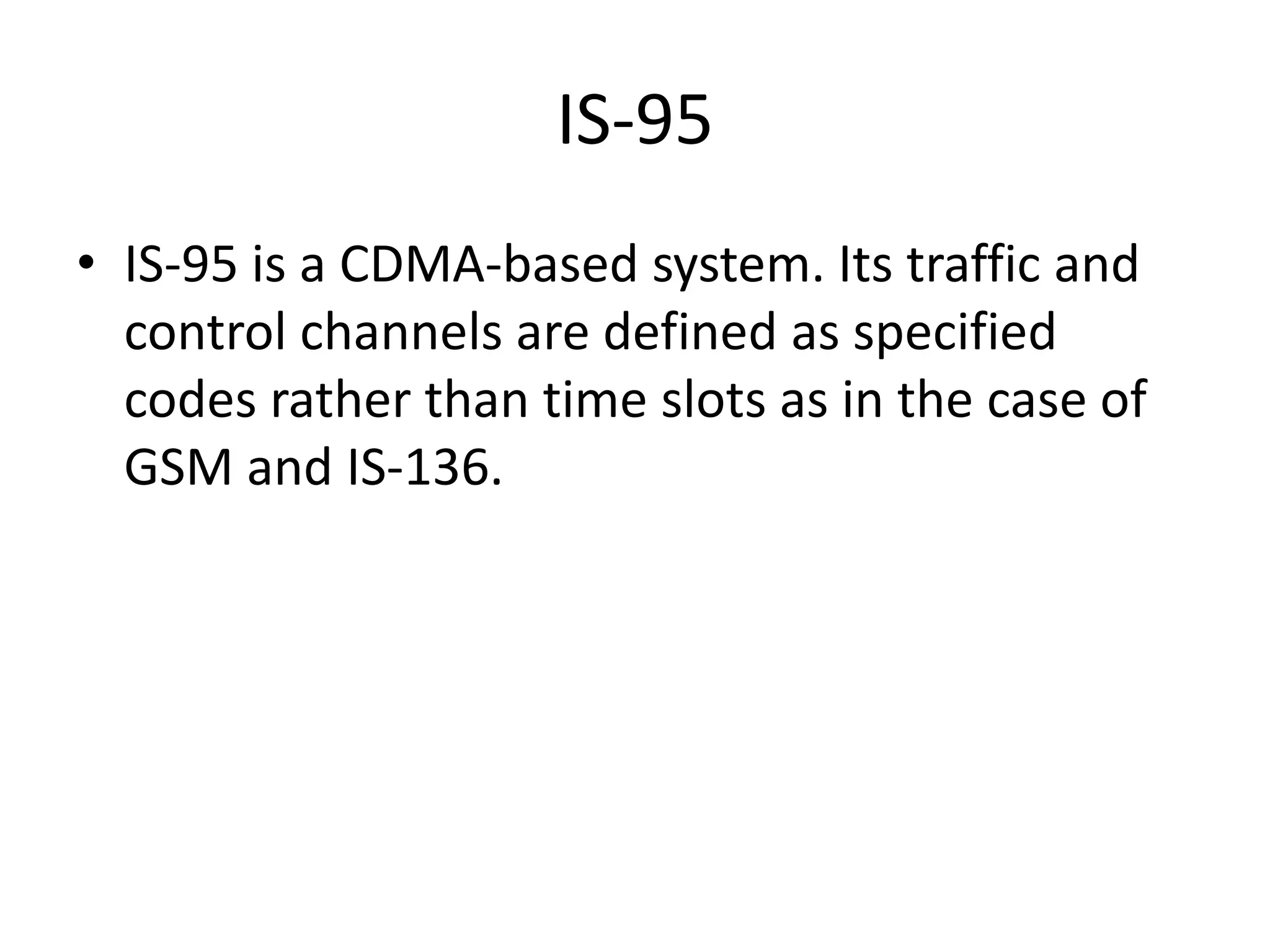 IS-95
• IS-95 is a CDMA-based system. Its traffic and
control channels are defined as specified
codes rather than time slots as in the case of
GSM and IS-136.
 