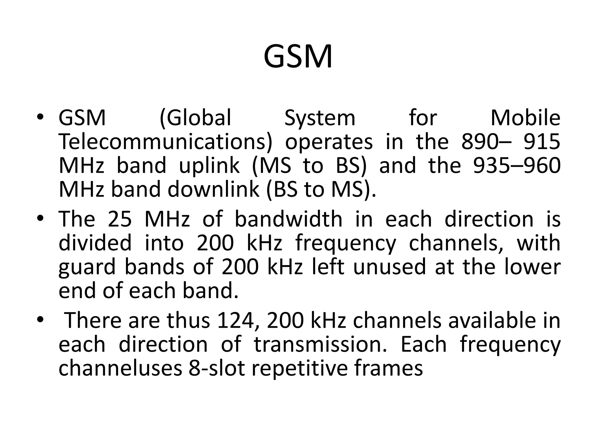 GSM
• GSM (Global System for Mobile
Telecommunications) operates in the 890– 915
MHz band uplink (MS to BS) and the 935–960
MHz band downlink (BS to MS).
• The 25 MHz of bandwidth in each direction is
divided into 200 kHz frequency channels, with
guard bands of 200 kHz left unused at the lower
end of each band.
• There are thus 124, 200 kHz channels available in
each direction of transmission. Each frequency
channeluses 8-slot repetitive frames
 