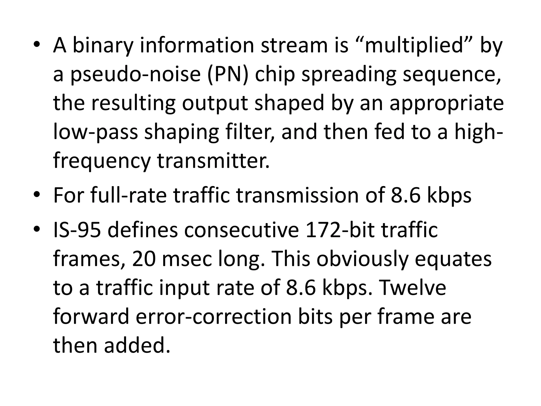 • A binary information stream is “multiplied” by
a pseudo-noise (PN) chip spreading sequence,
the resulting output shaped by an appropriate
low-pass shaping filter, and then fed to a high-
frequency transmitter.
• For full-rate traffic transmission of 8.6 kbps
• IS-95 defines consecutive 172-bit traffic
frames, 20 msec long. This obviously equates
to a traffic input rate of 8.6 kbps. Twelve
forward error-correction bits per frame are
then added.
 