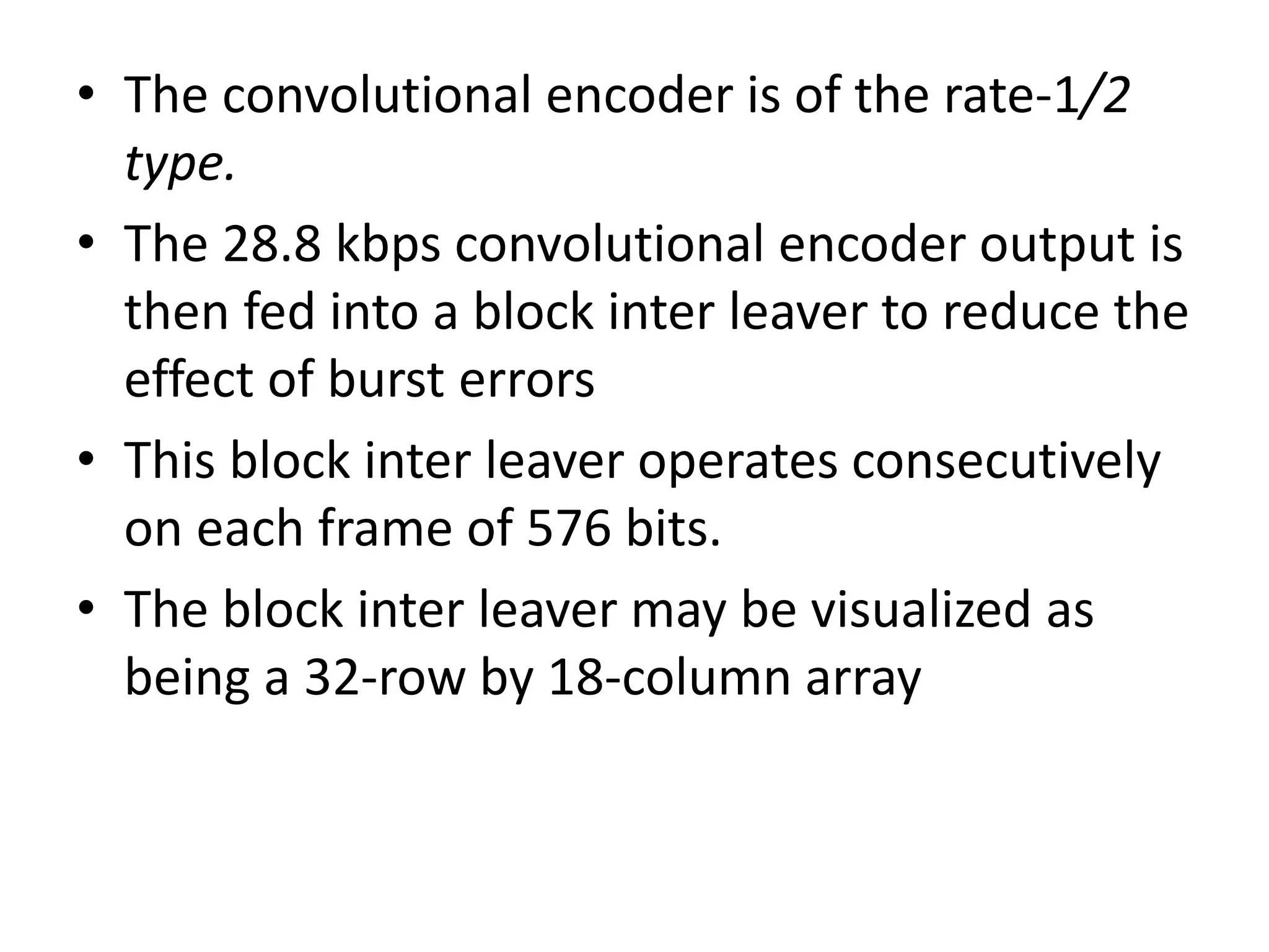 • The convolutional encoder is of the rate-1/2
type.
• The 28.8 kbps convolutional encoder output is
then fed into a block inter leaver to reduce the
effect of burst errors
• This block inter leaver operates consecutively
on each frame of 576 bits.
• The block inter leaver may be visualized as
being a 32-row by 18-column array
 