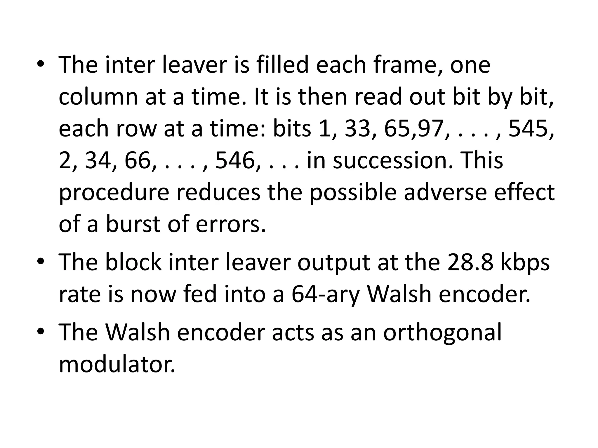 • The inter leaver is filled each frame, one
column at a time. It is then read out bit by bit,
each row at a time: bits 1, 33, 65,97, . . . , 545,
2, 34, 66, . . . , 546, . . . in succession. This
procedure reduces the possible adverse effect
of a burst of errors.
• The block inter leaver output at the 28.8 kbps
rate is now fed into a 64-ary Walsh encoder.
• The Walsh encoder acts as an orthogonal
modulator.
 