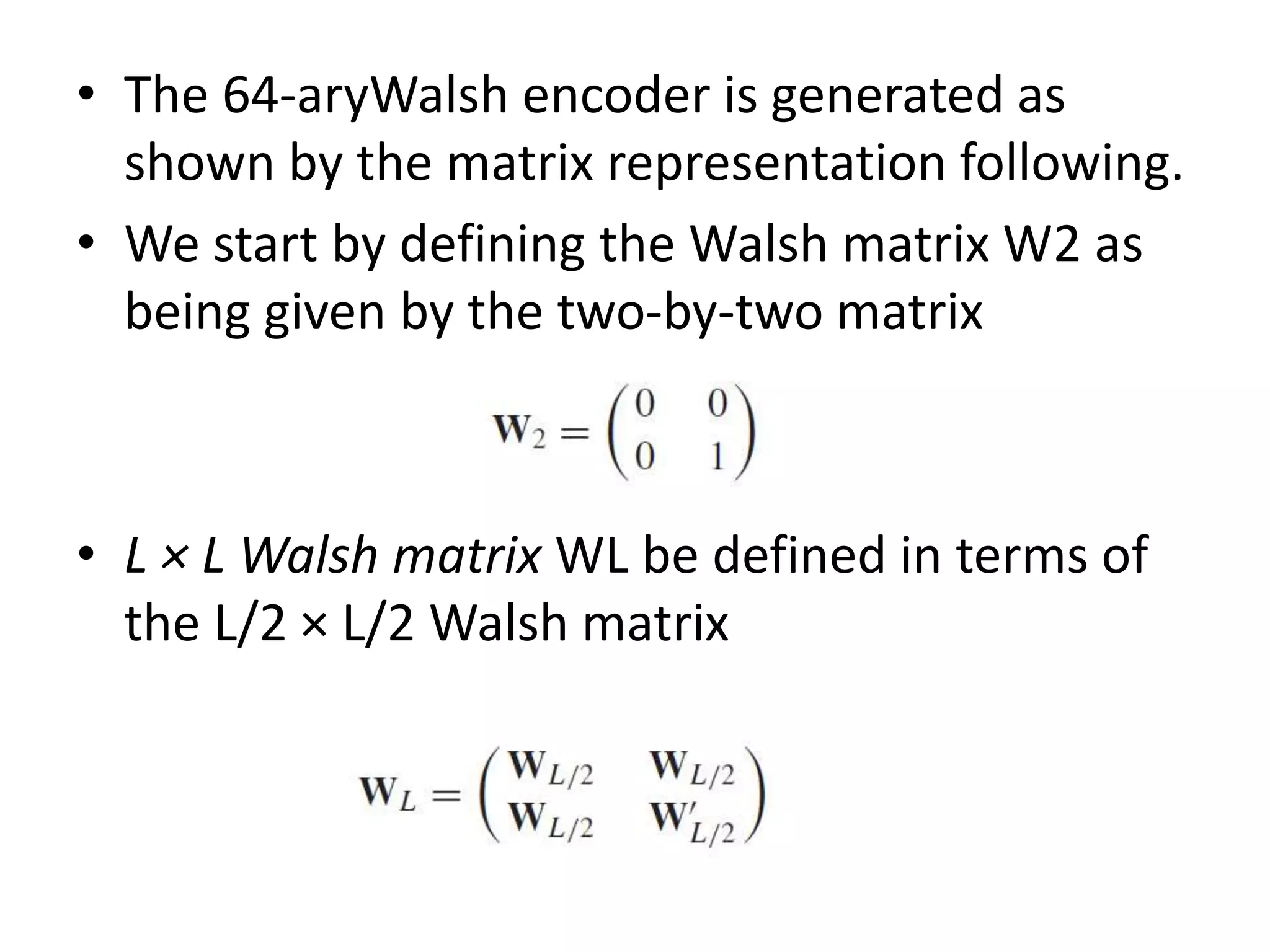 • The 64-aryWalsh encoder is generated as
shown by the matrix representation following.
• We start by defining the Walsh matrix W2 as
being given by the two-by-two matrix
• L × L Walsh matrix WL be defined in terms of
the L/2 × L/2 Walsh matrix
 