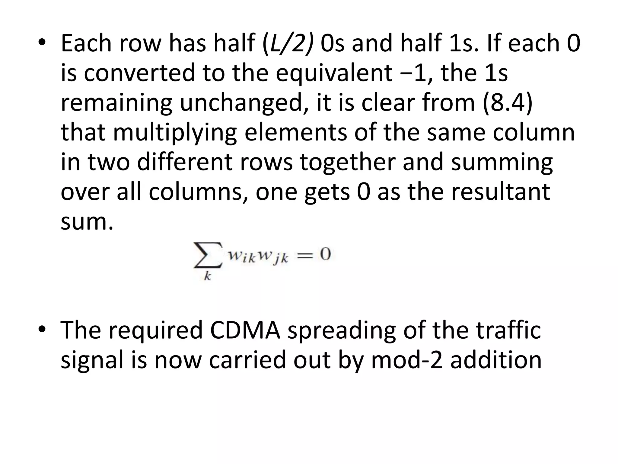 • Each row has half (L/2) 0s and half 1s. If each 0
is converted to the equivalent −1, the 1s
remaining unchanged, it is clear from (8.4)
that multiplying elements of the same column
in two different rows together and summing
over all columns, one gets 0 as the resultant
sum.
• The required CDMA spreading of the traffic
signal is now carried out by mod-2 addition
 