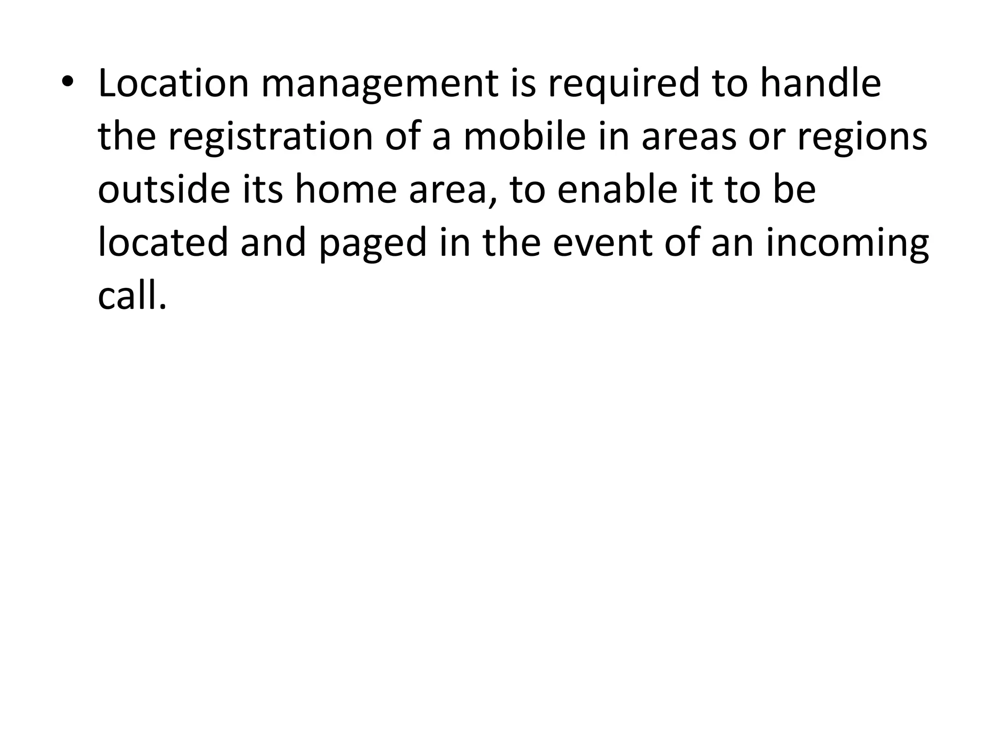 • Location management is required to handle
the registration of a mobile in areas or regions
outside its home area, to enable it to be
located and paged in the event of an incoming
call.
 