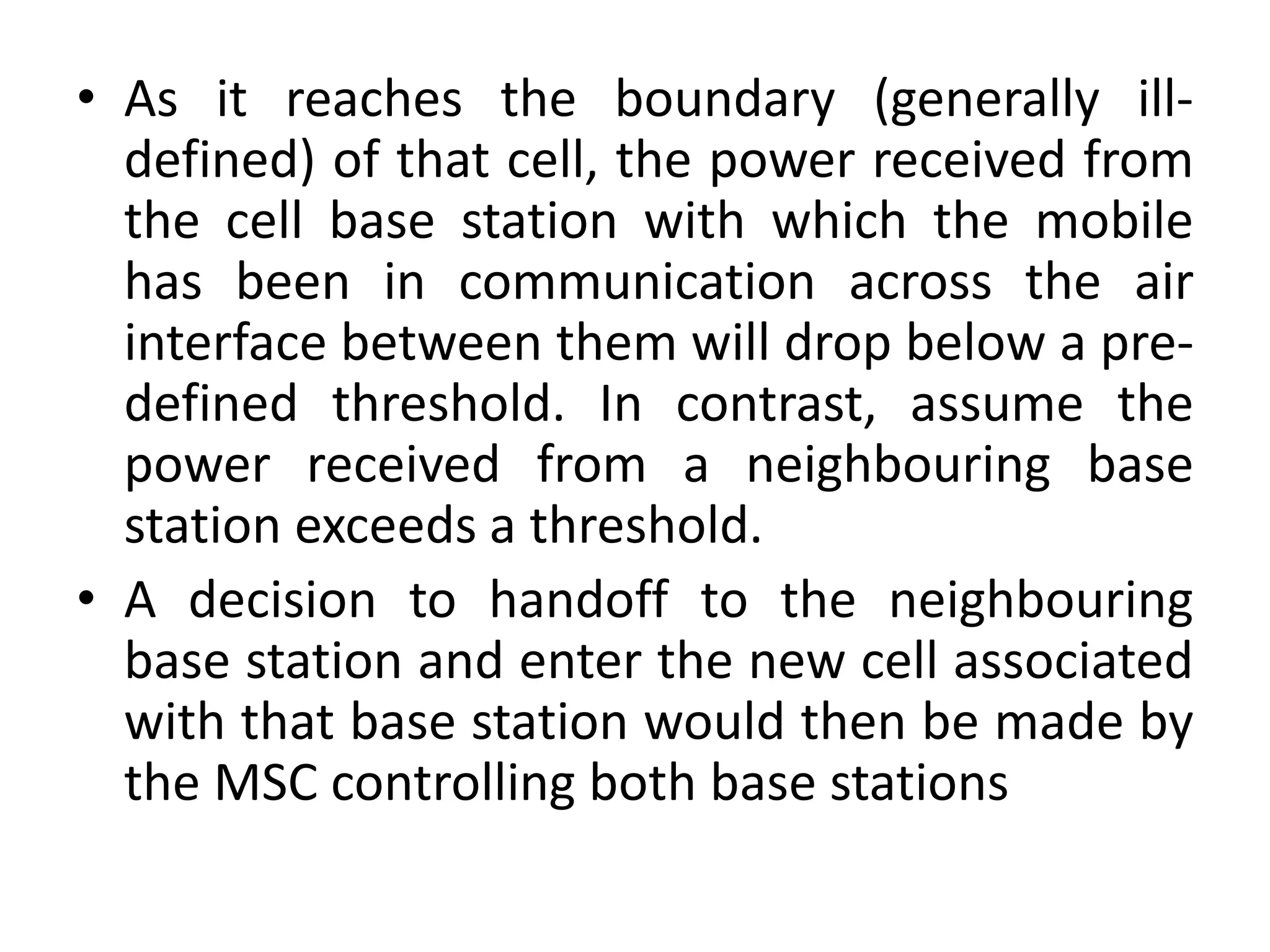 • As it reaches the boundary (generally ill-
defined) of that cell, the power received from
the cell base station with which the mobile
has been in communication across the air
interface between them will drop below a pre-
defined threshold. In contrast, assume the
power received from a neighbouring base
station exceeds a threshold.
• A decision to handoff to the neighbouring
base station and enter the new cell associated
with that base station would then be made by
the MSC controlling both base stations
 