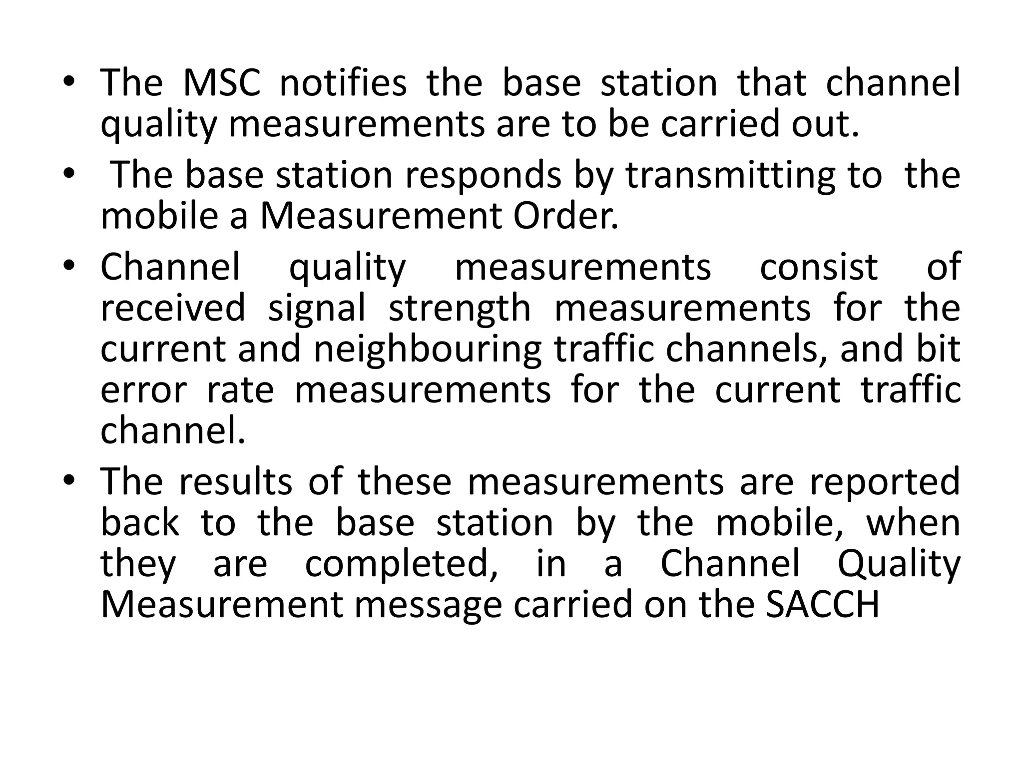 • The MSC notifies the base station that channel
quality measurements are to be carried out.
• The base station responds by transmitting to the
mobile a Measurement Order.
• Channel quality measurements consist of
received signal strength measurements for the
current and neighbouring traffic channels, and bit
error rate measurements for the current traffic
channel.
• The results of these measurements are reported
back to the base station by the mobile, when
they are completed, in a Channel Quality
Measurement message carried on the SACCH
 