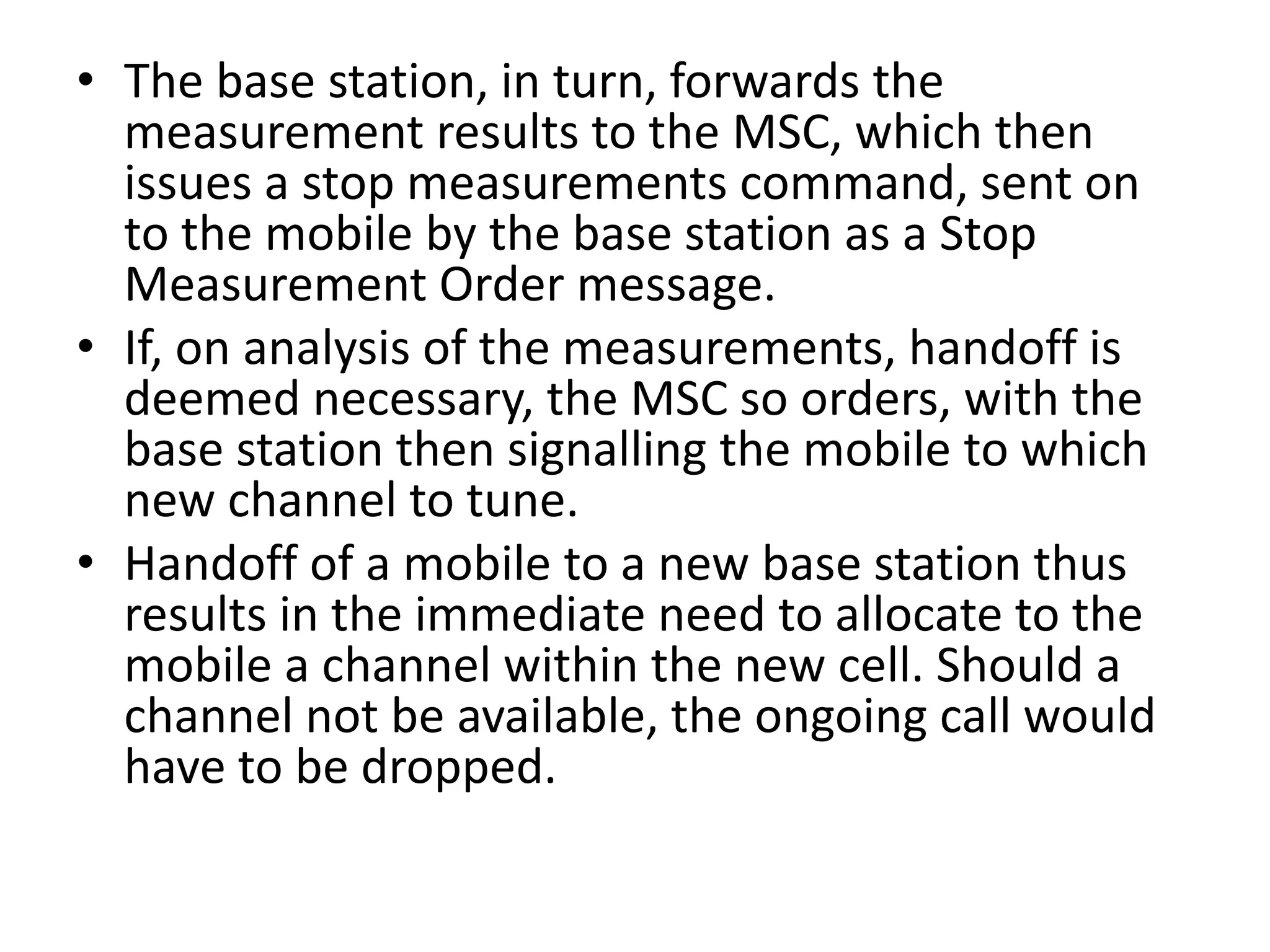 • The base station, in turn, forwards the
measurement results to the MSC, which then
issues a stop measurements command, sent on
to the mobile by the base station as a Stop
Measurement Order message.
• If, on analysis of the measurements, handoff is
deemed necessary, the MSC so orders, with the
base station then signalling the mobile to which
new channel to tune.
• Handoff of a mobile to a new base station thus
results in the immediate need to allocate to the
mobile a channel within the new cell. Should a
channel not be available, the ongoing call would
have to be dropped.
 