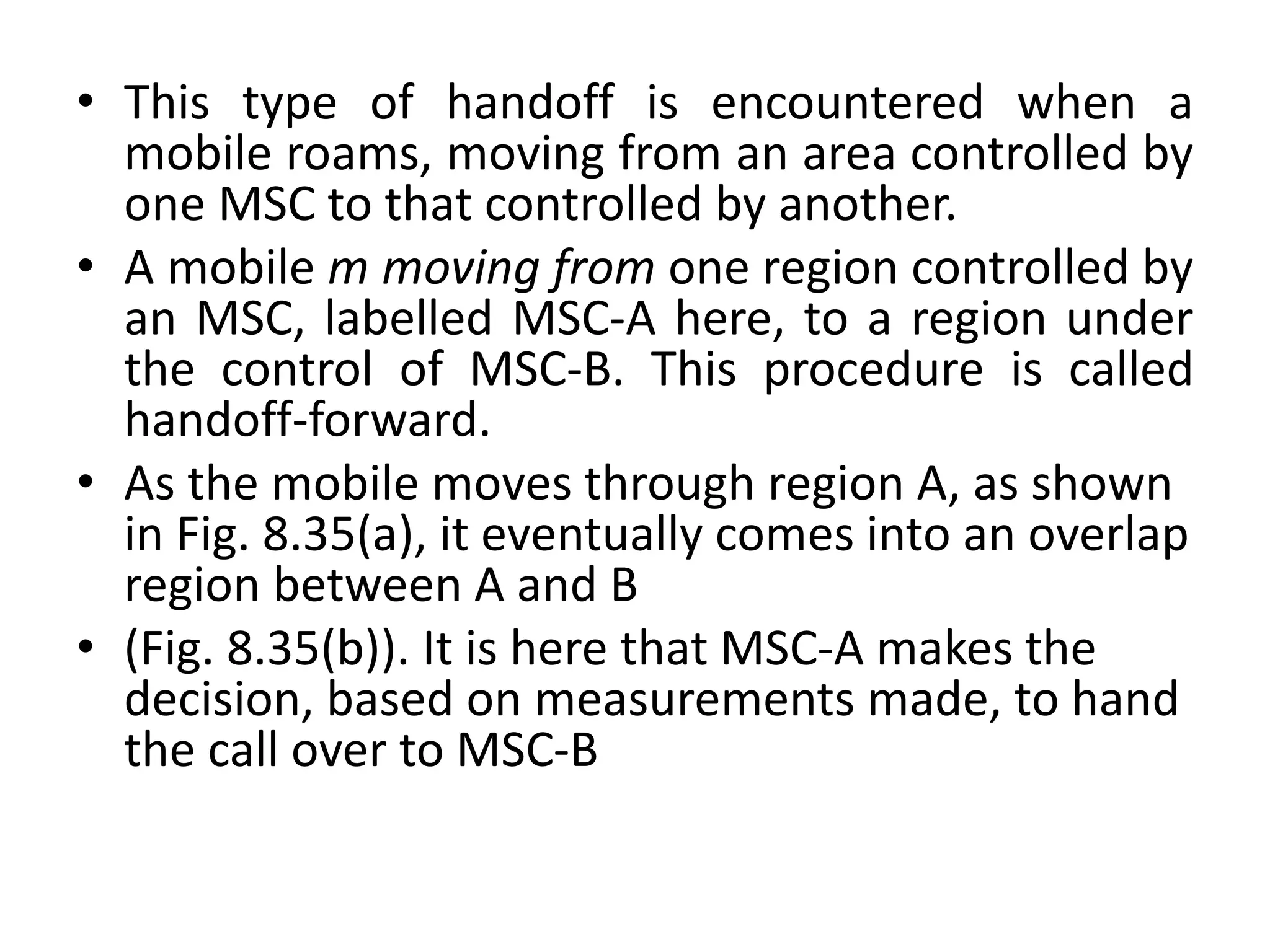 • This type of handoff is encountered when a
mobile roams, moving from an area controlled by
one MSC to that controlled by another.
• A mobile m moving from one region controlled by
an MSC, labelled MSC-A here, to a region under
the control of MSC-B. This procedure is called
handoff-forward.
• As the mobile moves through region A, as shown
in Fig. 8.35(a), it eventually comes into an overlap
region between A and B
• (Fig. 8.35(b)). It is here that MSC-A makes the
decision, based on measurements made, to hand
the call over to MSC-B
 