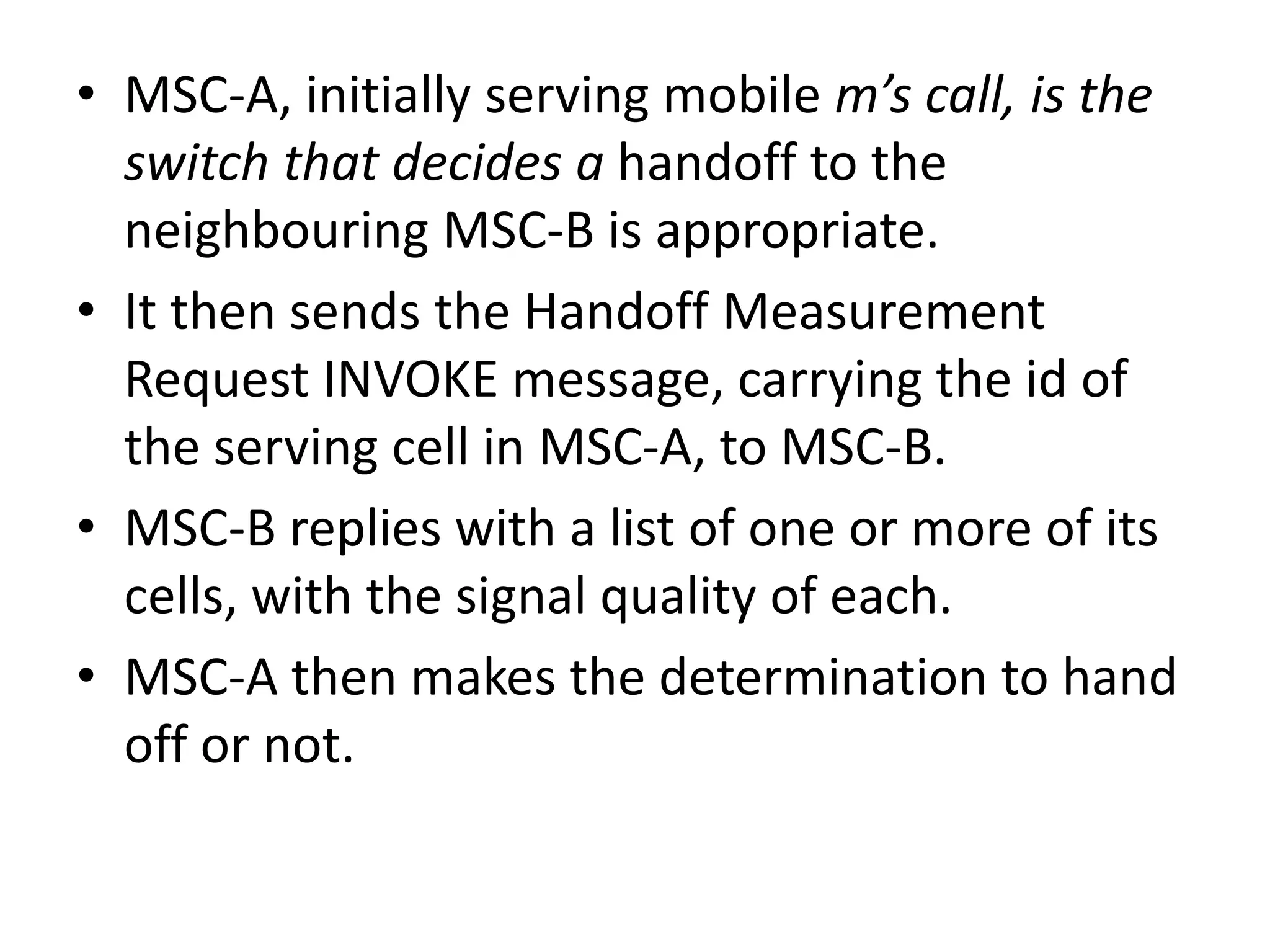 • MSC-A, initially serving mobile m’s call, is the
switch that decides a handoff to the
neighbouring MSC-B is appropriate.
• It then sends the Handoff Measurement
Request INVOKE message, carrying the id of
the serving cell in MSC-A, to MSC-B.
• MSC-B replies with a list of one or more of its
cells, with the signal quality of each.
• MSC-A then makes the determination to hand
off or not.
 