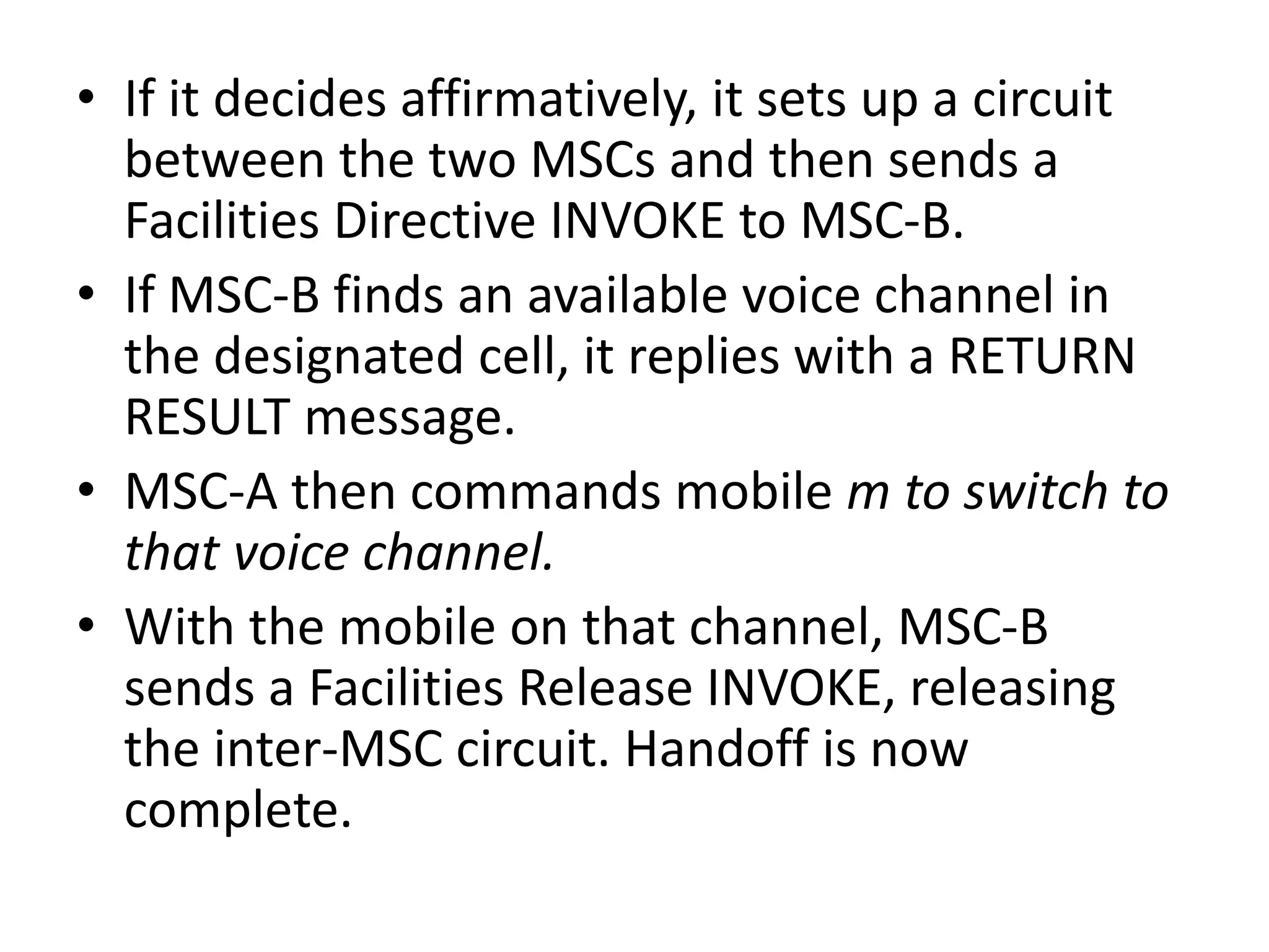 • If it decides affirmatively, it sets up a circuit
between the two MSCs and then sends a
Facilities Directive INVOKE to MSC-B.
• If MSC-B finds an available voice channel in
the designated cell, it replies with a RETURN
RESULT message.
• MSC-A then commands mobile m to switch to
that voice channel.
• With the mobile on that channel, MSC-B
sends a Facilities Release INVOKE, releasing
the inter-MSC circuit. Handoff is now
complete.
 
