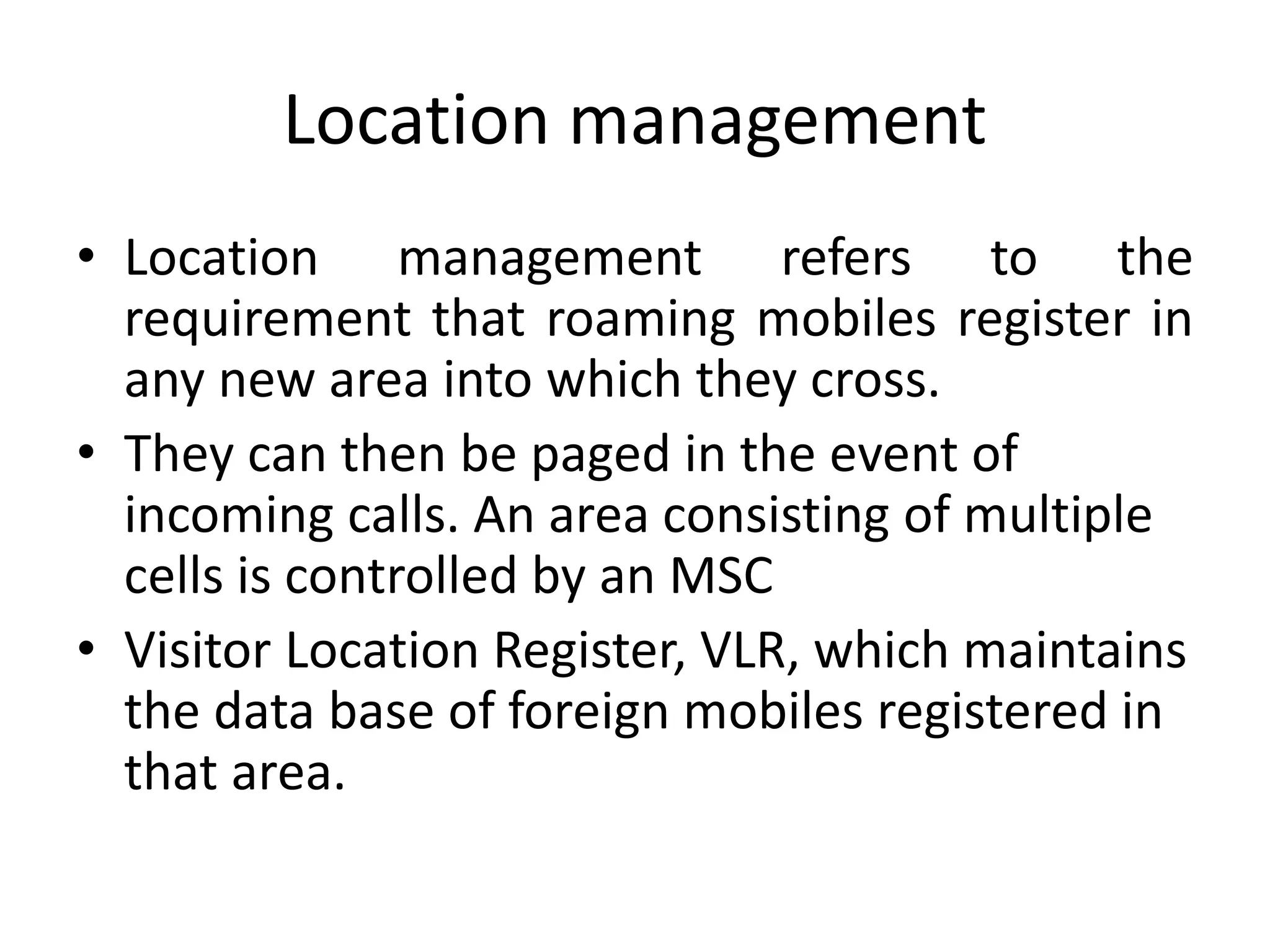 Location management
• Location management refers to the
requirement that roaming mobiles register in
any new area into which they cross.
• They can then be paged in the event of
incoming calls. An area consisting of multiple
cells is controlled by an MSC
• Visitor Location Register, VLR, which maintains
the data base of foreign mobiles registered in
that area.
 