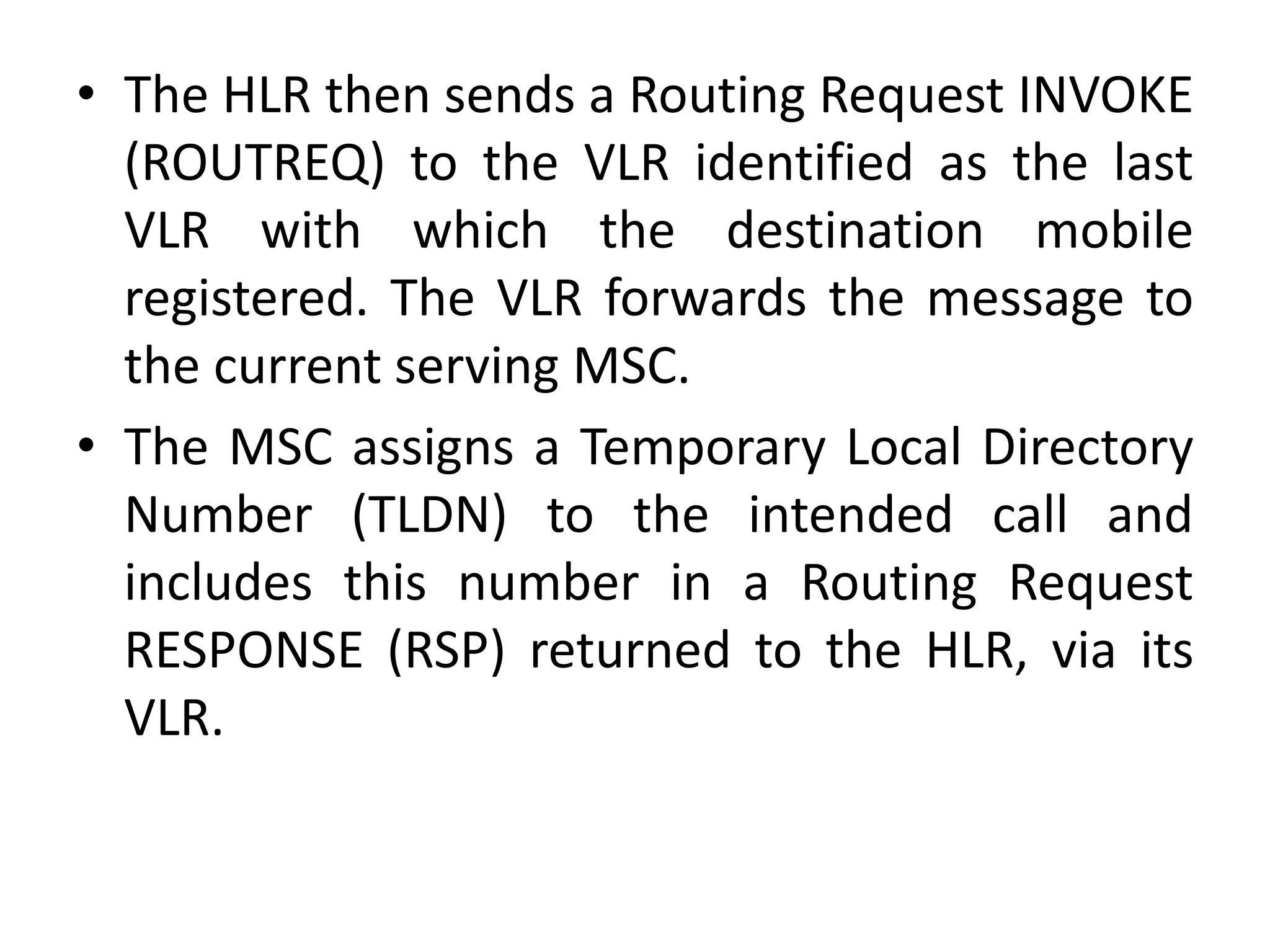 • The HLR then sends a Routing Request INVOKE
(ROUTREQ) to the VLR identified as the last
VLR with which the destination mobile
registered. The VLR forwards the message to
the current serving MSC.
• The MSC assigns a Temporary Local Directory
Number (TLDN) to the intended call and
includes this number in a Routing Request
RESPONSE (RSP) returned to the HLR, via its
VLR.
 
