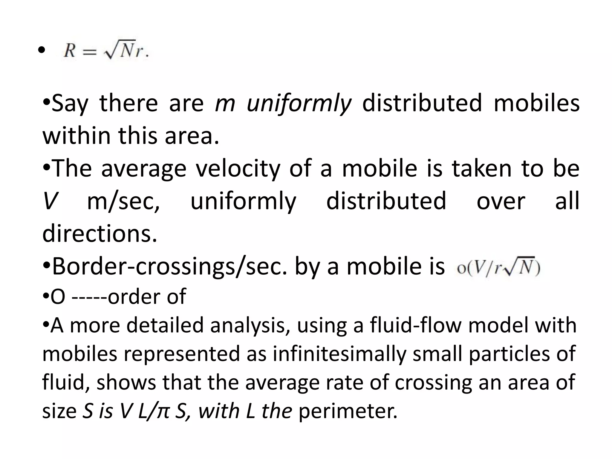 •
•Say there are m uniformly distributed mobiles
within this area.
•The average velocity of a mobile is taken to be
V m/sec, uniformly distributed over all
directions.
•Border-crossings/sec. by a mobile is
•O -----order of
•A more detailed analysis, using a fluid-flow model with
mobiles represented as infinitesimally small particles of
fluid, shows that the average rate of crossing an area of
size S is V L/π S, with L the perimeter.
 