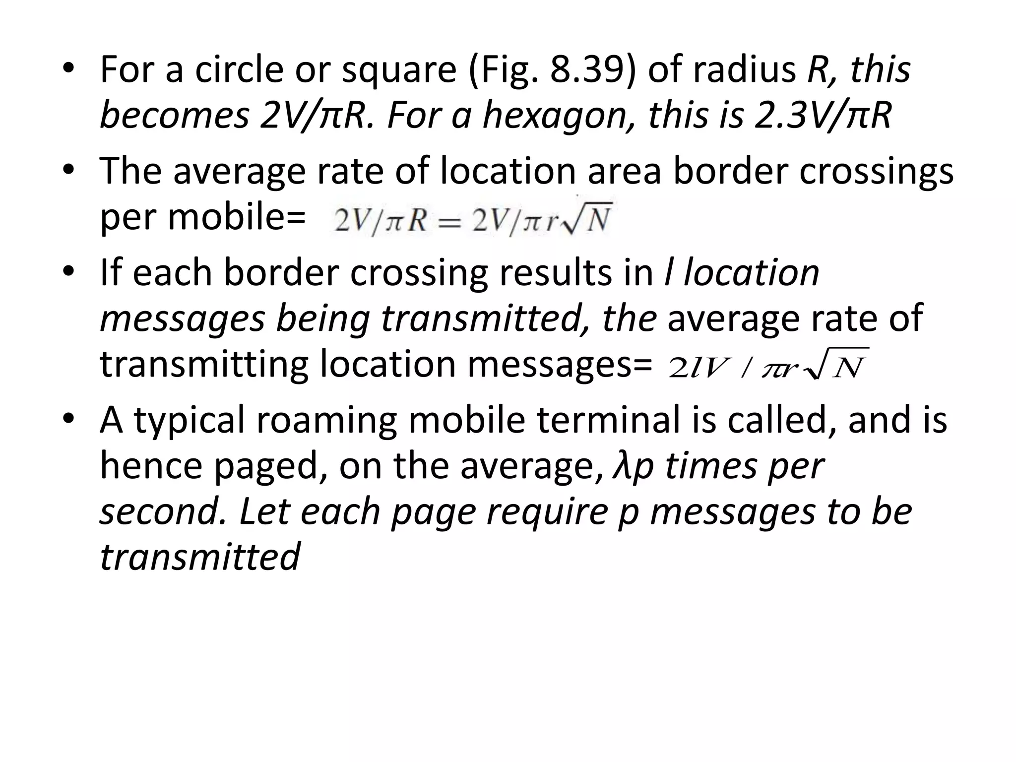 • For a circle or square (Fig. 8.39) of radius R, this
becomes 2V/πR. For a hexagon, this is 2.3V/πR
• The average rate of location area border crossings
per mobile=
• If each border crossing results in l location
messages being transmitted, the average rate of
transmitting location messages=
• A typical roaming mobile terminal is called, and is
hence paged, on the average, λp times per
second. Let each page require p messages to be
transmitted
NrlV /2
 