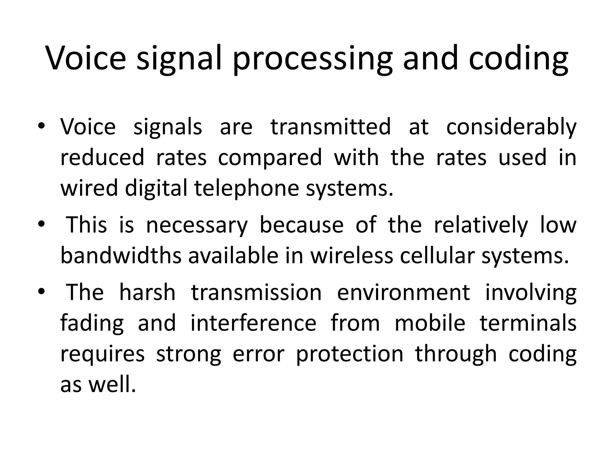 Voice signal processing and coding
• Voice signals are transmitted at considerably
reduced rates compared with the rates used in
wired digital telephone systems.
• This is necessary because of the relatively low
bandwidths available in wireless cellular systems.
• The harsh transmission environment involving
fading and interference from mobile terminals
requires strong error protection through coding
as well.
 