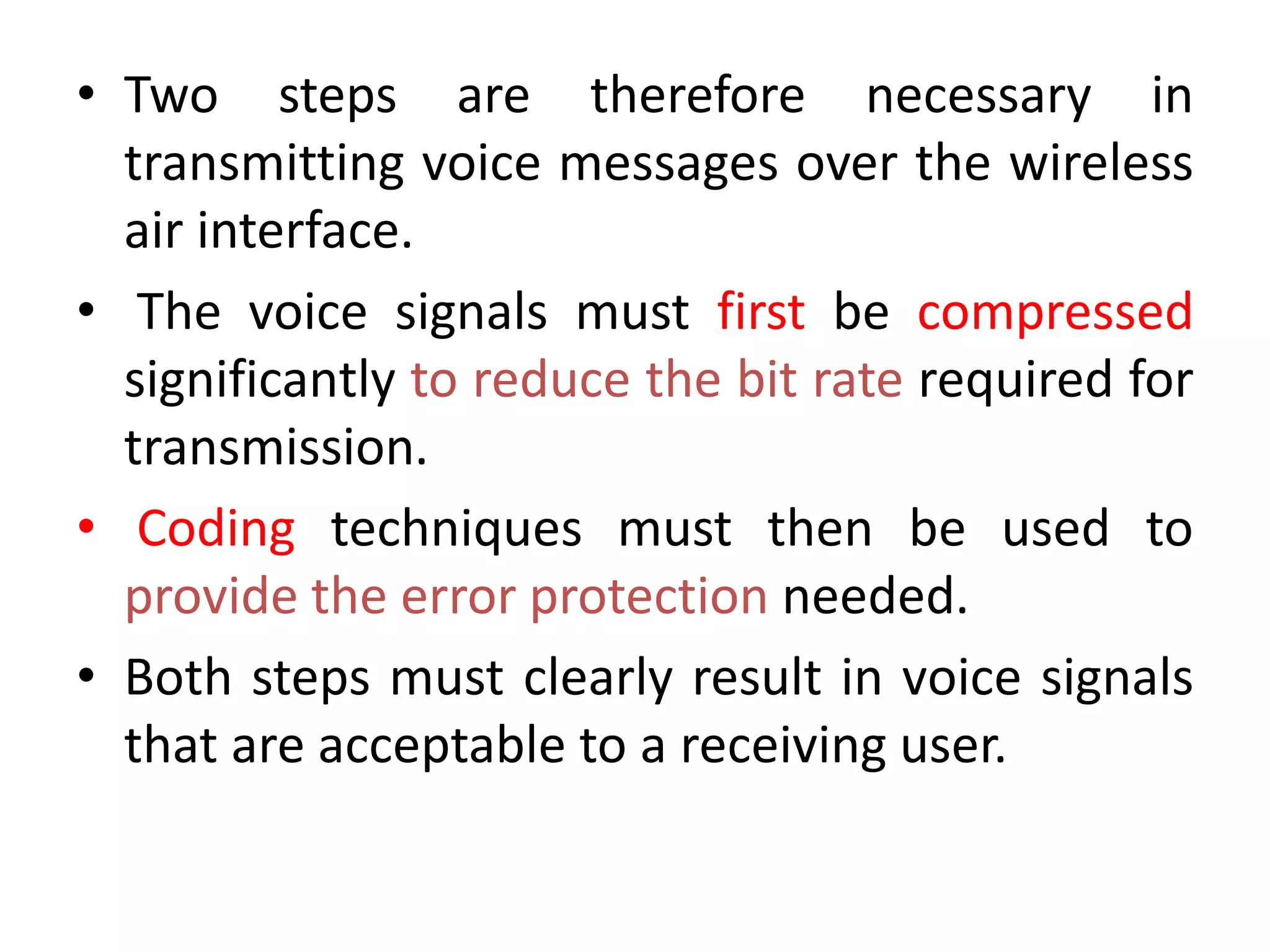 • Two steps are therefore necessary in
transmitting voice messages over the wireless
air interface.
• The voice signals must first be compressed
significantly to reduce the bit rate required for
transmission.
• Coding techniques must then be used to
provide the error protection needed.
• Both steps must clearly result in voice signals
that are acceptable to a receiving user.
 