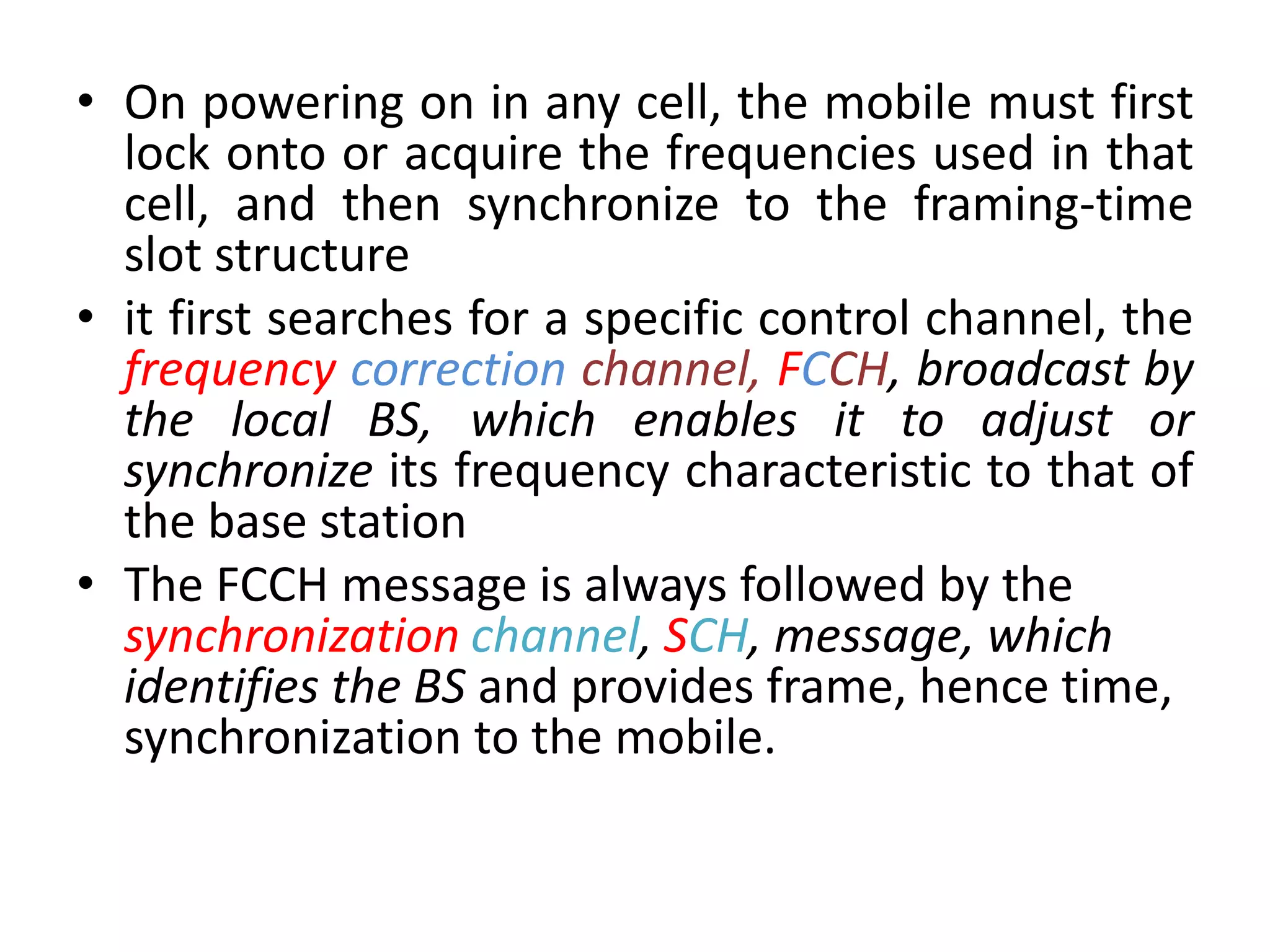 • On powering on in any cell, the mobile must first
lock onto or acquire the frequencies used in that
cell, and then synchronize to the framing-time
slot structure
• it first searches for a specific control channel, the
frequency correction channel, FCCH, broadcast by
the local BS, which enables it to adjust or
synchronize its frequency characteristic to that of
the base station
• The FCCH message is always followed by the
synchronization channel, SCH, message, which
identifies the BS and provides frame, hence time,
synchronization to the mobile.
 