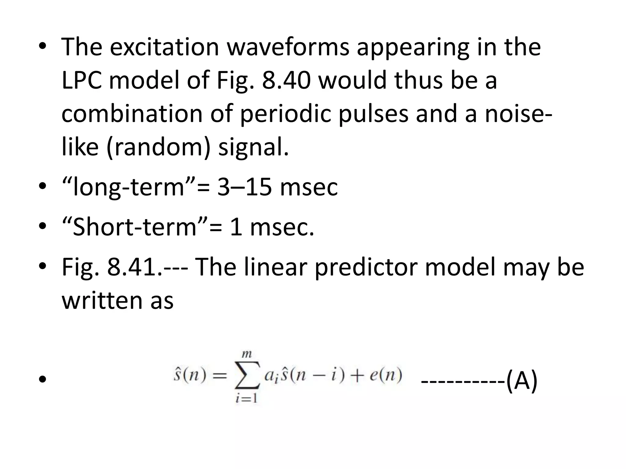 • The excitation waveforms appearing in the
LPC model of Fig. 8.40 would thus be a
combination of periodic pulses and a noise-
like (random) signal.
• “long-term”= 3–15 msec
• “Short-term”= 1 msec.
• Fig. 8.41.--- The linear predictor model may be
written as
• ----------(A)
 