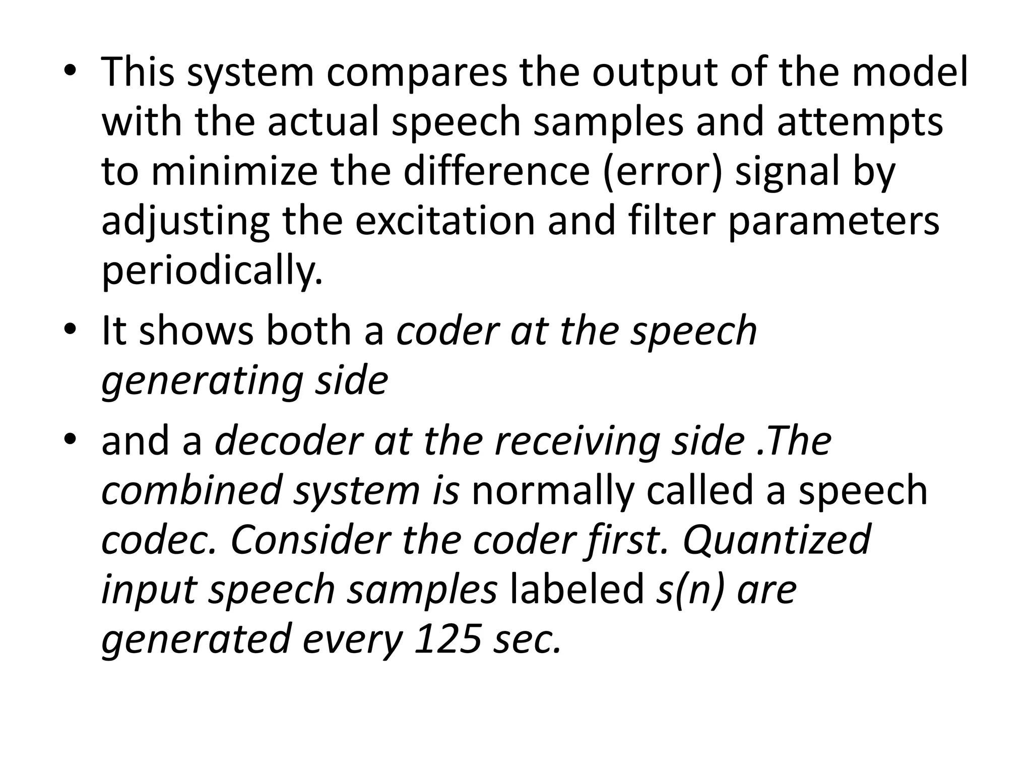 • This system compares the output of the model
with the actual speech samples and attempts
to minimize the difference (error) signal by
adjusting the excitation and filter parameters
periodically.
• It shows both a coder at the speech
generating side
• and a decoder at the receiving side .The
combined system is normally called a speech
codec. Consider the coder first. Quantized
input speech samples labeled s(n) are
generated every 125 sec.
 