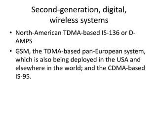 Second-generation, digital,
wireless systems
• North-American TDMA-based IS-136 or D-
AMPS
• GSM, the TDMA-based pan-European system,
which is also being deployed in the USA and
elsewhere in the world; and the CDMA-based
IS-95.
 